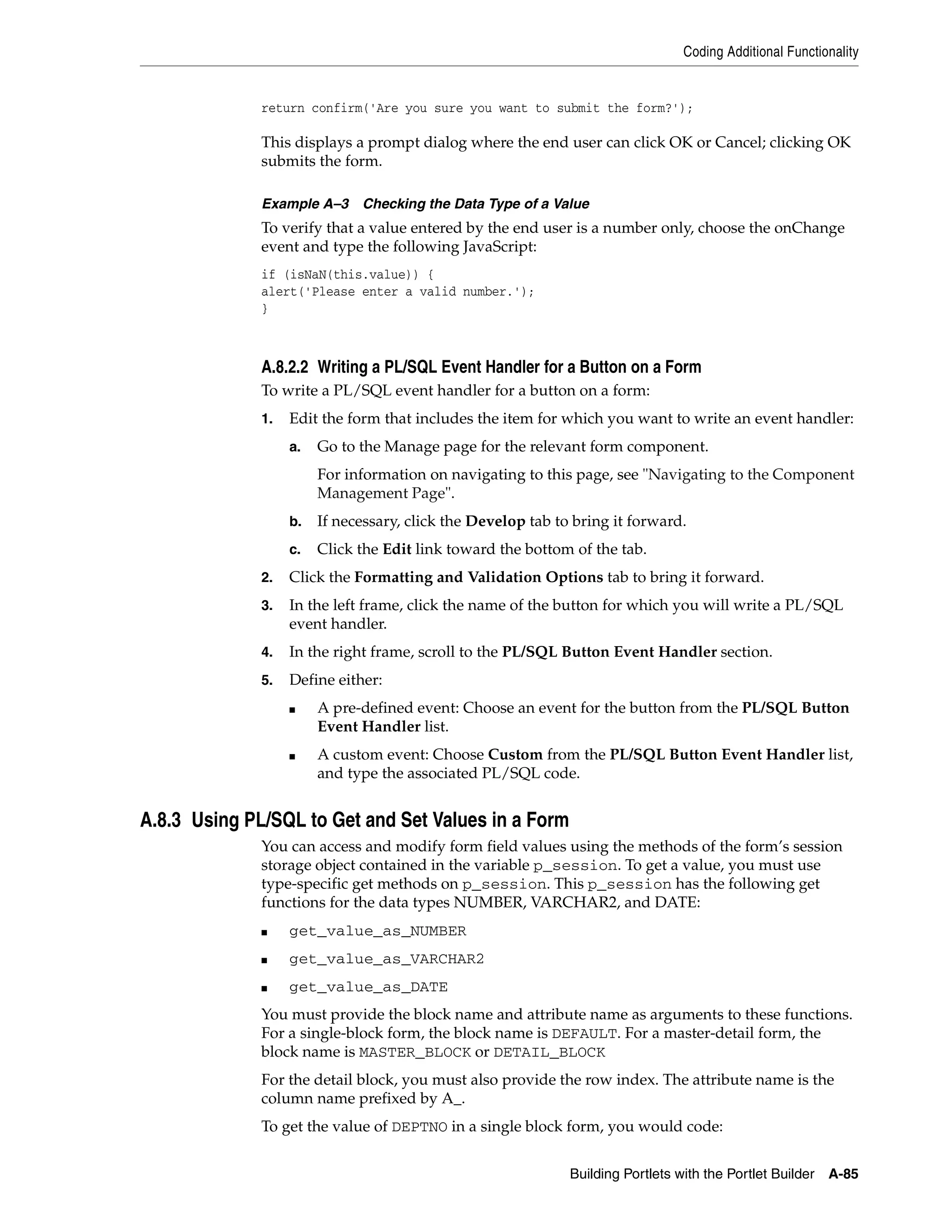Coding Additional Functionality


              return confirm('Are you sure you want to submit the form?');

              This displays a prompt dialog where the end user can click OK or Cancel; clicking OK
              submits the form.

              Example A–3     Checking the Data Type of a Value
              To verify that a value entered by the end user is a number only, choose the onChange
              event and type the following JavaScript:
              if (isNaN(this.value)) {
              alert('Please enter a valid number.');
              }



              A.8.2.2 Writing a PL/SQL Event Handler for a Button on a Form
              To write a PL/SQL event handler for a button on a form:
              1.   Edit the form that includes the item for which you want to write an event handler:
                   a.   Go to the Manage page for the relevant form component.
                        For information on navigating to this page, see "Navigating to the Component
                        Management Page".
                   b.   If necessary, click the Develop tab to bring it forward.
                   c.   Click the Edit link toward the bottom of the tab.
              2.   Click the Formatting and Validation Options tab to bring it forward.
              3.   In the left frame, click the name of the button for which you will write a PL/SQL
                   event handler.
              4.   In the right frame, scroll to the PL/SQL Button Event Handler section.
              5.   Define either:
                   ■    A pre-defined event: Choose an event for the button from the PL/SQL Button
                        Event Handler list.
                   ■    A custom event: Choose Custom from the PL/SQL Button Event Handler list,
                        and type the associated PL/SQL code.


A.8.3 Using PL/SQL to Get and Set Values in a Form
              You can access and modify form field values using the methods of the form’s session
              storage object contained in the variable p_session. To get a value, you must use
              type-specific get methods on p_session. This p_session has the following get
              functions for the data types NUMBER, VARCHAR2, and DATE:
              ■    get_value_as_NUMBER
              ■    get_value_as_VARCHAR2
              ■    get_value_as_DATE
              You must provide the block name and attribute name as arguments to these functions.
              For a single-block form, the block name is DEFAULT. For a master-detail form, the
              block name is MASTER_BLOCK or DETAIL_BLOCK
              For the detail block, you must also provide the row index. The attribute name is the
              column name prefixed by A_.
              To get the value of DEPTNO in a single block form, you would code:


                                                              Building Portlets with the Portlet Builder   A-85
 