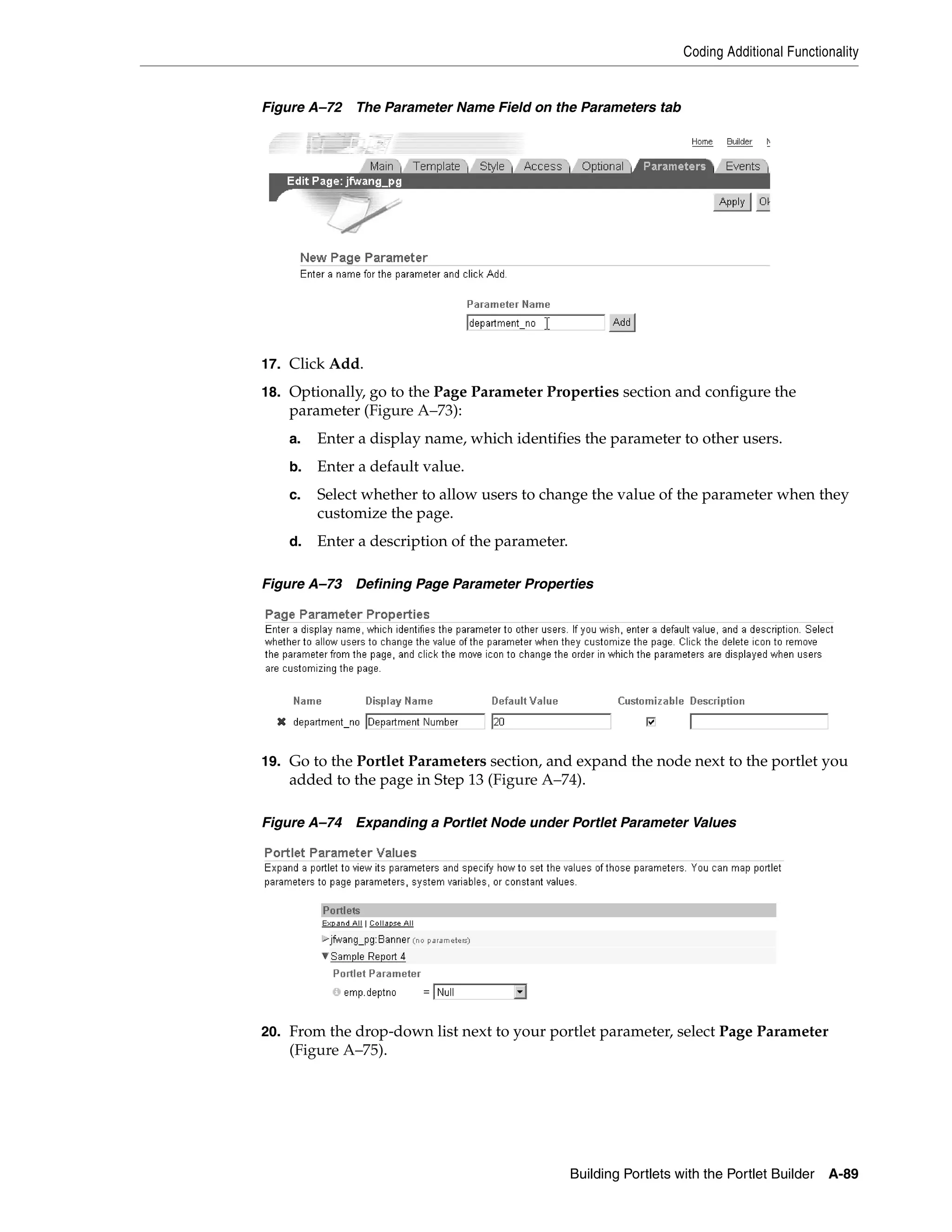 Coding Additional Functionality


Figure A–72 The Parameter Name Field on the Parameters tab




17. Click Add.
18. Optionally, go to the Page Parameter Properties section and configure the
    parameter (Figure A–73):
    a.   Enter a display name, which identifies the parameter to other users.
    b.   Enter a default value.
    c.   Select whether to allow users to change the value of the parameter when they
         customize the page.
    d.   Enter a description of the parameter.

Figure A–73 Defining Page Parameter Properties




19. Go to the Portlet Parameters section, and expand the node next to the portlet you
    added to the page in Step 13 (Figure A–74).

Figure A–74 Expanding a Portlet Node under Portlet Parameter Values




20. From the drop-down list next to your portlet parameter, select Page Parameter
    (Figure A–75).




                                                 Building Portlets with the Portlet Builder   A-89
 