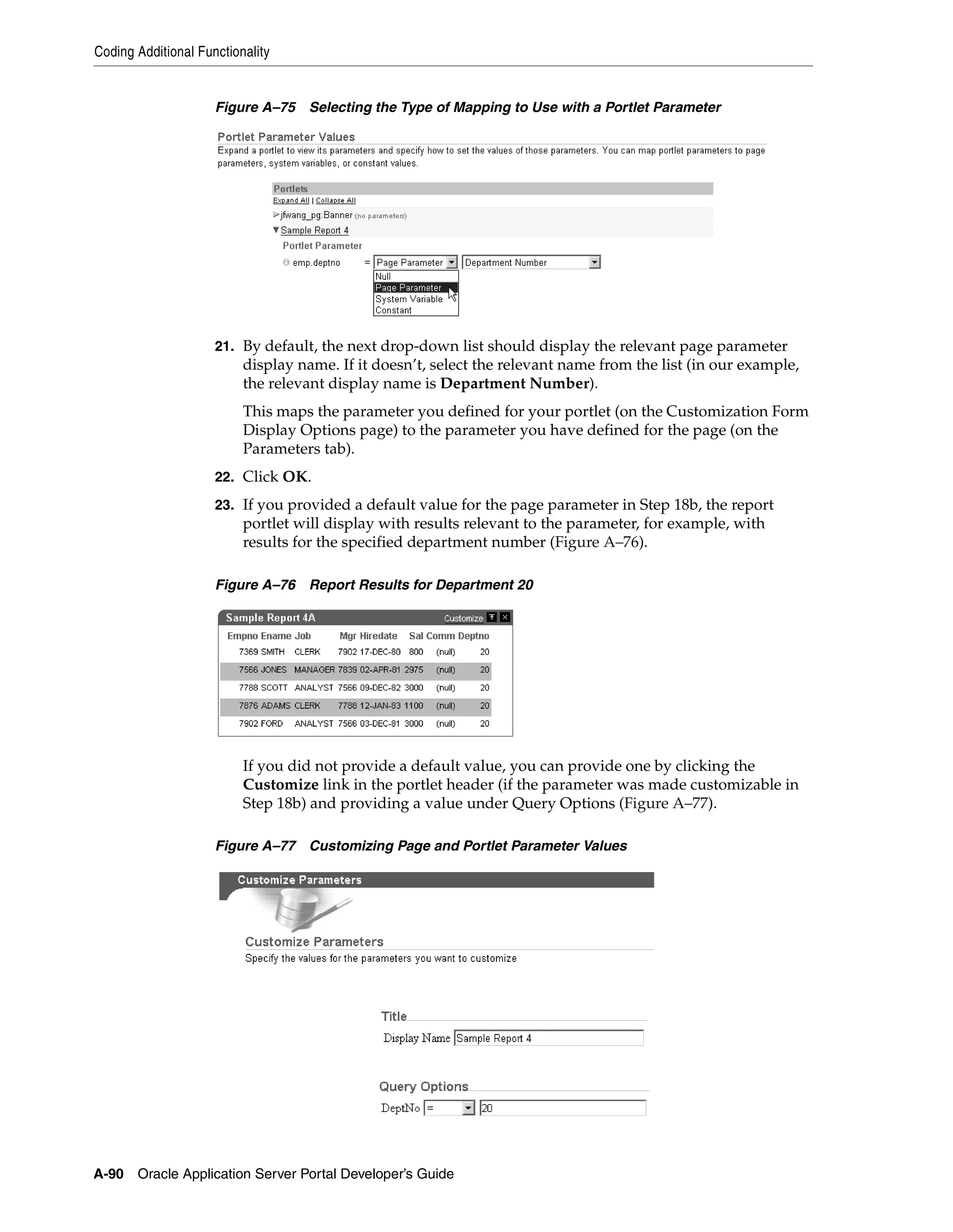 Coding Additional Functionality


                     Figure A–75 Selecting the Type of Mapping to Use with a Portlet Parameter




                     21. By default, the next drop-down list should display the relevant page parameter
                          display name. If it doesn’t, select the relevant name from the list (in our example,
                          the relevant display name is Department Number).
                          This maps the parameter you defined for your portlet (on the Customization Form
                          Display Options page) to the parameter you have defined for the page (on the
                          Parameters tab).
                     22. Click OK.

                     23. If you provided a default value for the page parameter in Step 18b, the report
                          portlet will display with results relevant to the parameter, for example, with
                          results for the specified department number (Figure A–76).

                     Figure A–76 Report Results for Department 20




                          If you did not provide a default value, you can provide one by clicking the
                          Customize link in the portlet header (if the parameter was made customizable in
                          Step 18b) and providing a value under Query Options (Figure A–77).

                     Figure A–77 Customizing Page and Portlet Parameter Values




A-90   Oracle Application Server Portal Developer’s Guide
 
