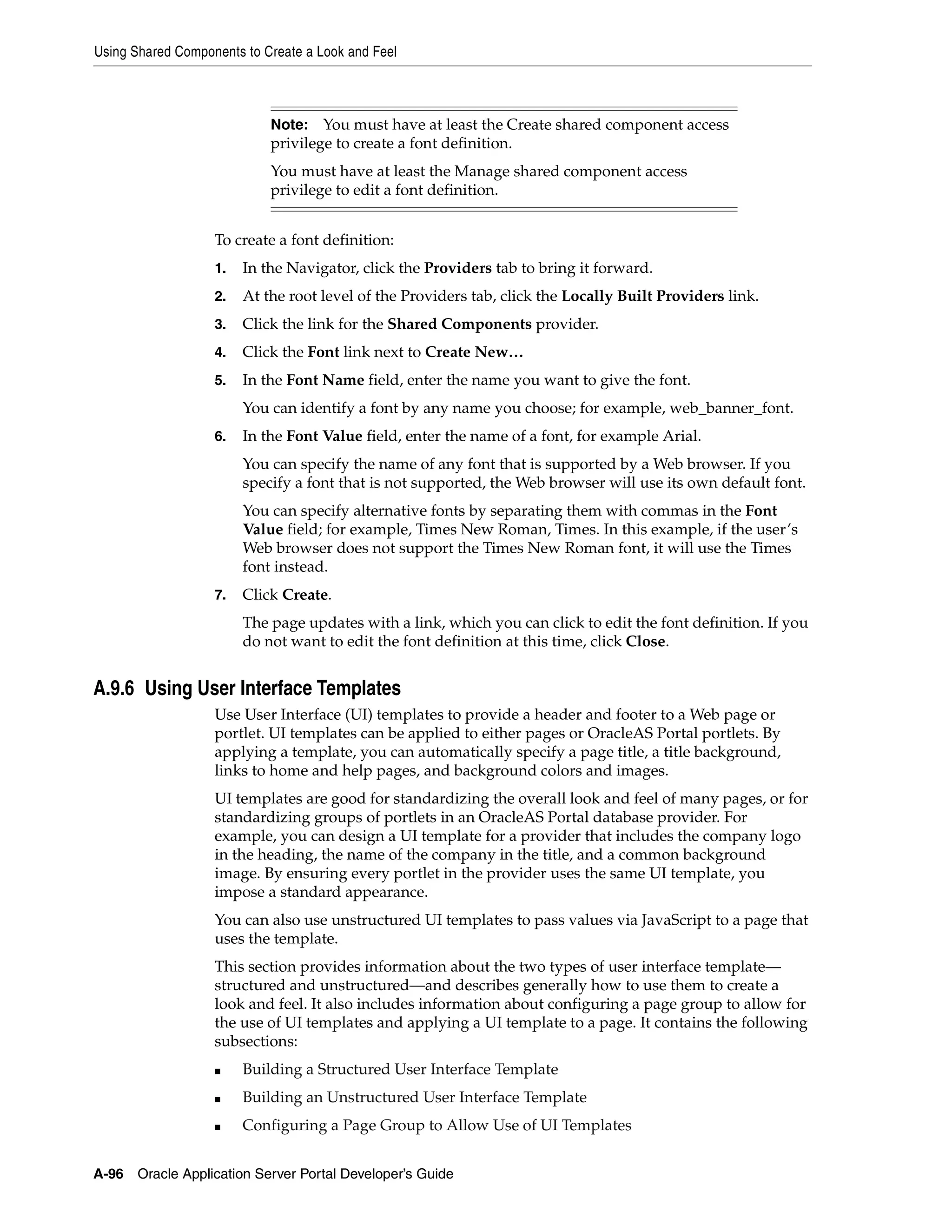 Using Shared Components to Create a Look and Feel



                            Note: You must have at least the Create shared component access
                            privilege to create a font definition.
                            You must have at least the Manage shared component access
                            privilege to edit a font definition.


                   To create a font definition:
                   1.   In the Navigator, click the Providers tab to bring it forward.
                   2.   At the root level of the Providers tab, click the Locally Built Providers link.
                   3.   Click the link for the Shared Components provider.
                   4.   Click the Font link next to Create New…
                   5.   In the Font Name field, enter the name you want to give the font.
                        You can identify a font by any name you choose; for example, web_banner_font.
                   6.   In the Font Value field, enter the name of a font, for example Arial.
                        You can specify the name of any font that is supported by a Web browser. If you
                        specify a font that is not supported, the Web browser will use its own default font.
                        You can specify alternative fonts by separating them with commas in the Font
                        Value field; for example, Times New Roman, Times. In this example, if the user’s
                        Web browser does not support the Times New Roman font, it will use the Times
                        font instead.
                   7.   Click Create.
                        The page updates with a link, which you can click to edit the font definition. If you
                        do not want to edit the font definition at this time, click Close.


A.9.6 Using User Interface Templates
                   Use User Interface (UI) templates to provide a header and footer to a Web page or
                   portlet. UI templates can be applied to either pages or OracleAS Portal portlets. By
                   applying a template, you can automatically specify a page title, a title background,
                   links to home and help pages, and background colors and images.
                   UI templates are good for standardizing the overall look and feel of many pages, or for
                   standardizing groups of portlets in an OracleAS Portal database provider. For
                   example, you can design a UI template for a provider that includes the company logo
                   in the heading, the name of the company in the title, and a common background
                   image. By ensuring every portlet in the provider uses the same UI template, you
                   impose a standard appearance.
                   You can also use unstructured UI templates to pass values via JavaScript to a page that
                   uses the template.
                   This section provides information about the two types of user interface template—
                   structured and unstructured—and describes generally how to use them to create a
                   look and feel. It also includes information about configuring a page group to allow for
                   the use of UI templates and applying a UI template to a page. It contains the following
                   subsections:
                   ■    Building a Structured User Interface Template
                   ■    Building an Unstructured User Interface Template
                   ■    Configuring a Page Group to Allow Use of UI Templates


A-96   Oracle Application Server Portal Developer’s Guide
 