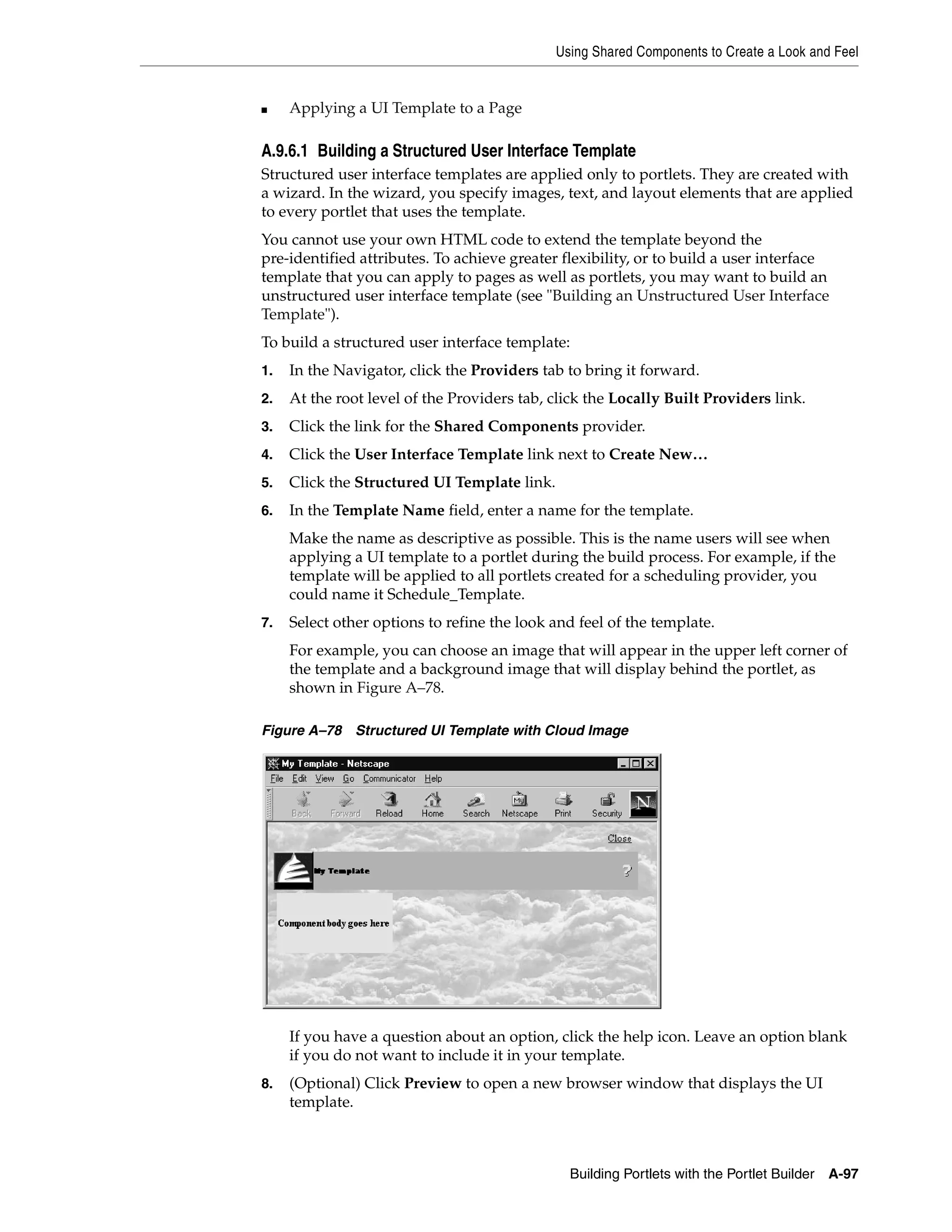 Using Shared Components to Create a Look and Feel


■    Applying a UI Template to a Page

A.9.6.1 Building a Structured User Interface Template
Structured user interface templates are applied only to portlets. They are created with
a wizard. In the wizard, you specify images, text, and layout elements that are applied
to every portlet that uses the template.
You cannot use your own HTML code to extend the template beyond the
pre-identified attributes. To achieve greater flexibility, or to build a user interface
template that you can apply to pages as well as portlets, you may want to build an
unstructured user interface template (see "Building an Unstructured User Interface
Template").
To build a structured user interface template:
1.   In the Navigator, click the Providers tab to bring it forward.
2.   At the root level of the Providers tab, click the Locally Built Providers link.
3.   Click the link for the Shared Components provider.
4.   Click the User Interface Template link next to Create New…
5.   Click the Structured UI Template link.
6.   In the Template Name field, enter a name for the template.
     Make the name as descriptive as possible. This is the name users will see when
     applying a UI template to a portlet during the build process. For example, if the
     template will be applied to all portlets created for a scheduling provider, you
     could name it Schedule_Template.
7.   Select other options to refine the look and feel of the template.
     For example, you can choose an image that will appear in the upper left corner of
     the template and a background image that will display behind the portlet, as
     shown in Figure A–78.

Figure A–78 Structured UI Template with Cloud Image




     If you have a question about an option, click the help icon. Leave an option blank
     if you do not want to include it in your template.
8.   (Optional) Click Preview to open a new browser window that displays the UI
     template.



                                                Building Portlets with the Portlet Builder   A-97
 