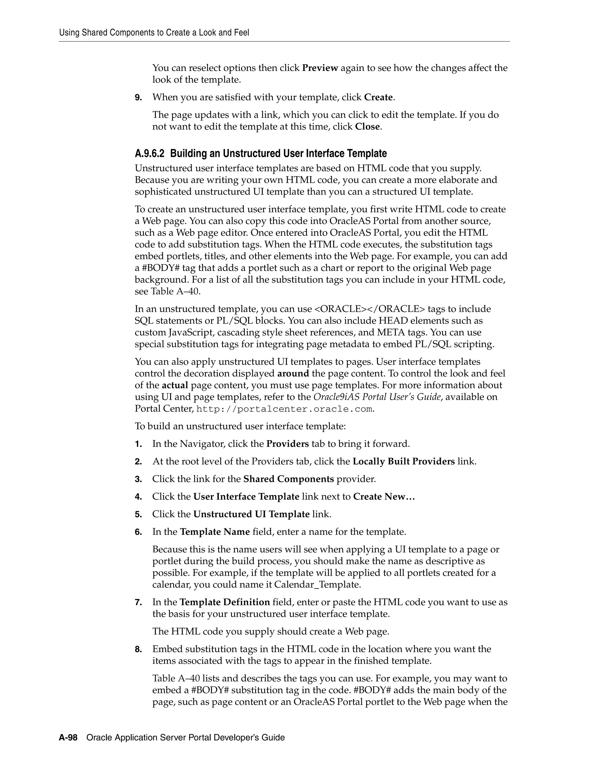 Using Shared Components to Create a Look and Feel


                        You can reselect options then click Preview again to see how the changes affect the
                        look of the template.
                   9.   When you are satisfied with your template, click Create.
                        The page updates with a link, which you can click to edit the template. If you do
                        not want to edit the template at this time, click Close.

                   A.9.6.2 Building an Unstructured User Interface Template
                   Unstructured user interface templates are based on HTML code that you supply.
                   Because you are writing your own HTML code, you can create a more elaborate and
                   sophisticated unstructured UI template than you can a structured UI template.
                   To create an unstructured user interface template, you first write HTML code to create
                   a Web page. You can also copy this code into OracleAS Portal from another source,
                   such as a Web page editor. Once entered into OracleAS Portal, you edit the HTML
                   code to add substitution tags. When the HTML code executes, the substitution tags
                   embed portlets, titles, and other elements into the Web page. For example, you can add
                   a #BODY# tag that adds a portlet such as a chart or report to the original Web page
                   background. For a list of all the substitution tags you can include in your HTML code,
                   see Table A–40.
                   In an unstructured template, you can use <ORACLE></ORACLE> tags to include
                   SQL statements or PL/SQL blocks. You can also include HEAD elements such as
                   custom JavaScript, cascading style sheet references, and META tags. You can use
                   special substitution tags for integrating page metadata to embed PL/SQL scripting.
                   You can also apply unstructured UI templates to pages. User interface templates
                   control the decoration displayed around the page content. To control the look and feel
                   of the actual page content, you must use page templates. For more information about
                   using UI and page templates, refer to the Oracle9iAS Portal User’s Guide, available on
                   Portal Center, http://portalcenter.oracle.com.
                   To build an unstructured user interface template:
                   1.   In the Navigator, click the Providers tab to bring it forward.
                   2.   At the root level of the Providers tab, click the Locally Built Providers link.
                   3.   Click the link for the Shared Components provider.
                   4.   Click the User Interface Template link next to Create New…
                   5.   Click the Unstructured UI Template link.
                   6.   In the Template Name field, enter a name for the template.
                        Because this is the name users will see when applying a UI template to a page or
                        portlet during the build process, you should make the name as descriptive as
                        possible. For example, if the template will be applied to all portlets created for a
                        calendar, you could name it Calendar_Template.
                   7.   In the Template Definition field, enter or paste the HTML code you want to use as
                        the basis for your unstructured user interface template.
                        The HTML code you supply should create a Web page.
                   8.   Embed substitution tags in the HTML code in the location where you want the
                        items associated with the tags to appear in the finished template.
                        Table A–40 lists and describes the tags you can use. For example, you may want to
                        embed a #BODY# substitution tag in the code. #BODY# adds the main body of the
                        page, such as page content or an OracleAS Portal portlet to the Web page when the


A-98   Oracle Application Server Portal Developer’s Guide
 