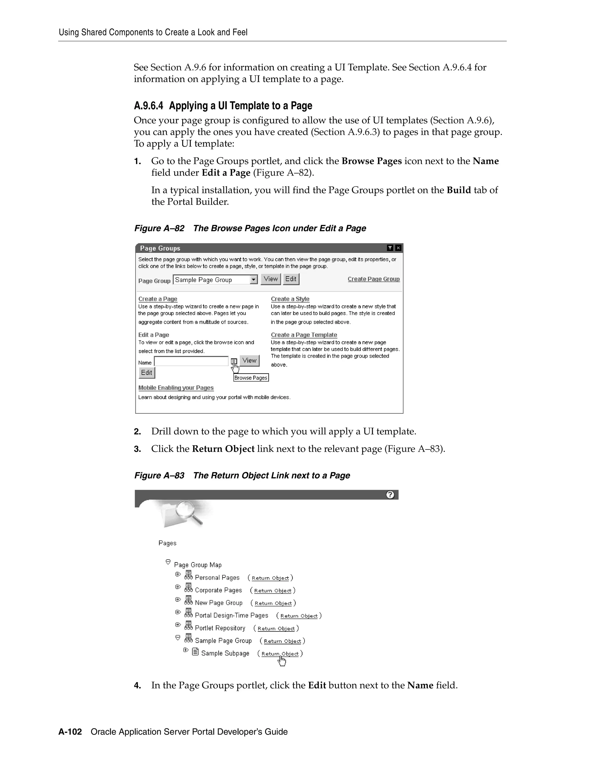 Using Shared Components to Create a Look and Feel


                   See Section A.9.6 for information on creating a UI Template. See Section A.9.6.4 for
                   information on applying a UI template to a page.

                   A.9.6.4 Applying a UI Template to a Page
                   Once your page group is configured to allow the use of UI templates (Section A.9.6),
                   you can apply the ones you have created (Section A.9.6.3) to pages in that page group.
                   To apply a UI template:
                   1.   Go to the Page Groups portlet, and click the Browse Pages icon next to the Name
                        field under Edit a Page (Figure A–82).
                        In a typical installation, you will find the Page Groups portlet on the Build tab of
                        the Portal Builder.

                   Figure A–82 The Browse Pages Icon under Edit a Page




                   2.   Drill down to the page to which you will apply a UI template.
                   3.   Click the Return Object link next to the relevant page (Figure A–83).

                   Figure A–83 The Return Object Link next to a Page




                   4.   In the Page Groups portlet, click the Edit button next to the Name field.



A-102   Oracle Application Server Portal Developer’s Guide
 