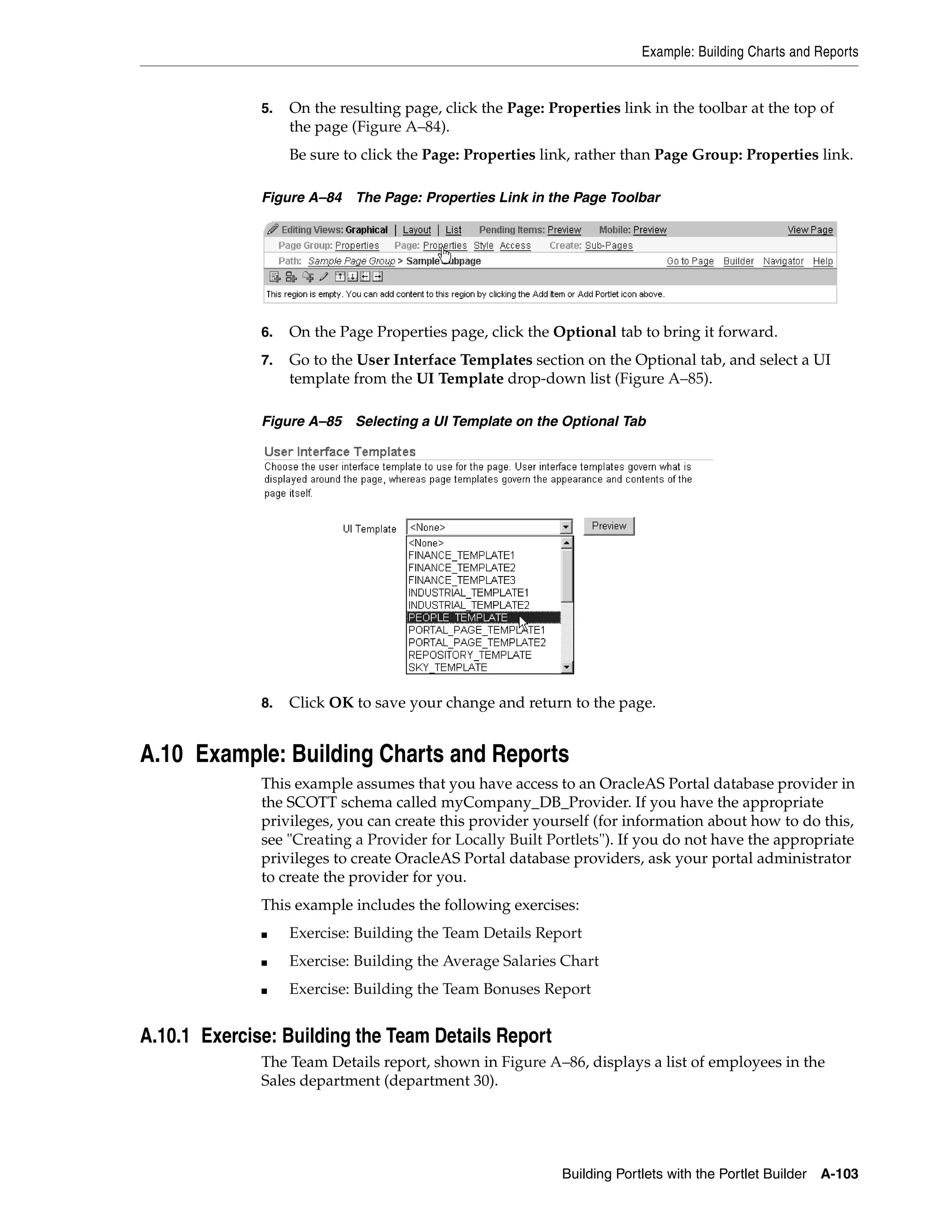 Example: Building Charts and Reports


              5.   On the resulting page, click the Page: Properties link in the toolbar at the top of
                   the page (Figure A–84).
                   Be sure to click the Page: Properties link, rather than Page Group: Properties link.

              Figure A–84 The Page: Properties Link in the Page Toolbar




              6.   On the Page Properties page, click the Optional tab to bring it forward.
              7.   Go to the User Interface Templates section on the Optional tab, and select a UI
                   template from the UI Template drop-down list (Figure A–85).

              Figure A–85 Selecting a UI Template on the Optional Tab




              8.   Click OK to save your change and return to the page.


A.10 Example: Building Charts and Reports
              This example assumes that you have access to an OracleAS Portal database provider in
              the SCOTT schema called myCompany_DB_Provider. If you have the appropriate
              privileges, you can create this provider yourself (for information about how to do this,
              see "Creating a Provider for Locally Built Portlets"). If you do not have the appropriate
              privileges to create OracleAS Portal database providers, ask your portal administrator
              to create the provider for you.
              This example includes the following exercises:
              ■    Exercise: Building the Team Details Report
              ■    Exercise: Building the Average Salaries Chart
              ■    Exercise: Building the Team Bonuses Report


A.10.1 Exercise: Building the Team Details Report
              The Team Details report, shown in Figure A–86, displays a list of employees in the
              Sales department (department 30).




                                                            Building Portlets with the Portlet Builder A-103
 