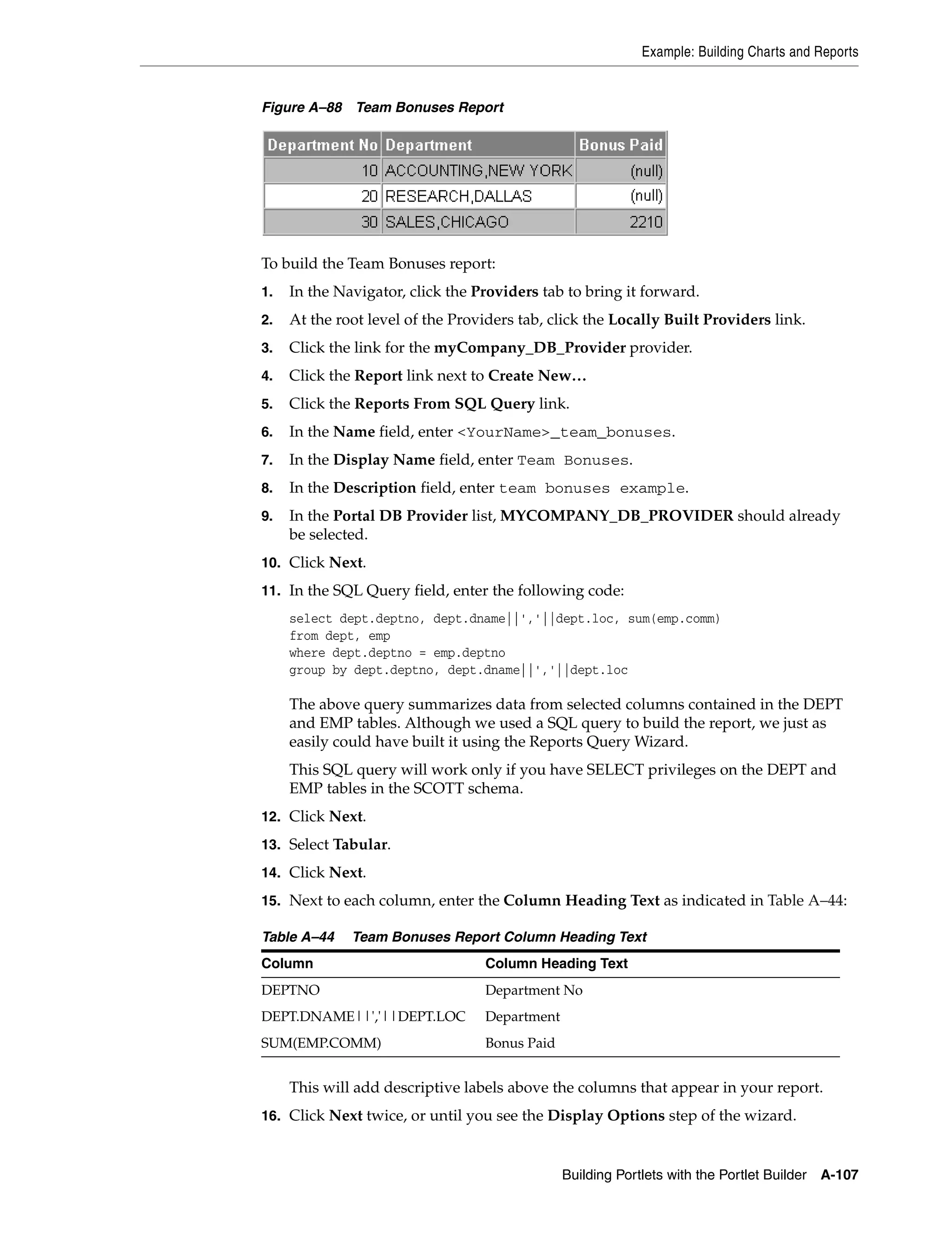 Example: Building Charts and Reports


Figure A–88 Team Bonuses Report




To build the Team Bonuses report:
1.   In the Navigator, click the Providers tab to bring it forward.
2.   At the root level of the Providers tab, click the Locally Built Providers link.
3.   Click the link for the myCompany_DB_Provider provider.
4.   Click the Report link next to Create New…
5.   Click the Reports From SQL Query link.
6.   In the Name field, enter <YourName>_team_bonuses.
7.   In the Display Name field, enter Team Bonuses.
8.   In the Description field, enter team bonuses example.
9.   In the Portal DB Provider list, MYCOMPANY_DB_PROVIDER should already
     be selected.
10. Click Next.

11. In the SQL Query field, enter the following code:
     select dept.deptno, dept.dname||','||dept.loc, sum(emp.comm)
     from dept, emp
     where dept.deptno = emp.deptno
     group by dept.deptno, dept.dname||','||dept.loc

     The above query summarizes data from selected columns contained in the DEPT
     and EMP tables. Although we used a SQL query to build the report, we just as
     easily could have built it using the Reports Query Wizard.
     This SQL query will work only if you have SELECT privileges on the DEPT and
     EMP tables in the SCOTT schema.
12. Click Next.
13. Select Tabular.

14. Click Next.

15. Next to each column, enter the Column Heading Text as indicated in Table A–44:

Table A–44    Team Bonuses Report Column Heading Text
Column                            Column Heading Text
DEPTNO                            Department No
DEPT.DNAME||','||DEPT.LOC         Department
SUM(EMP.COMM)                     Bonus Paid


     This will add descriptive labels above the columns that appear in your report.
16. Click Next twice, or until you see the Display Options step of the wizard.



                                               Building Portlets with the Portlet Builder A-107
 