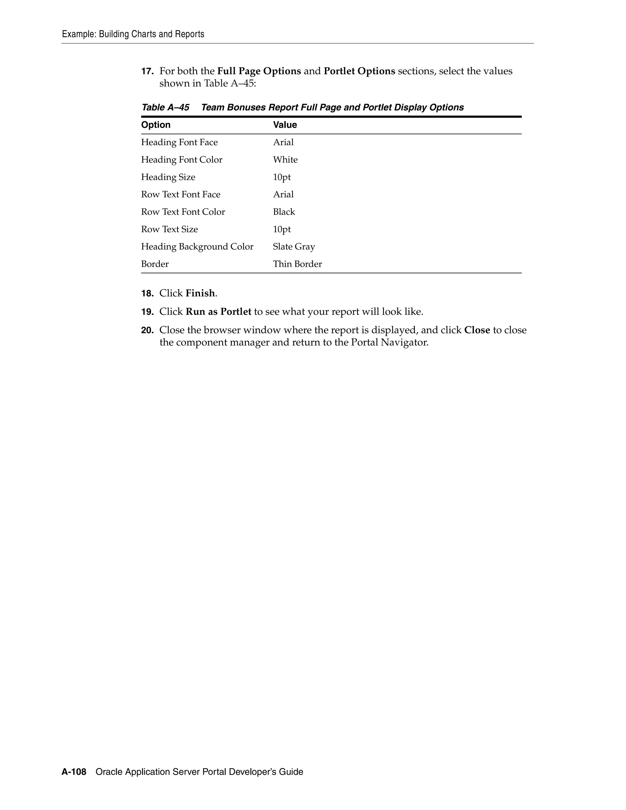 Example: Building Charts and Reports


                    17. For both the Full Page Options and Portlet Options sections, select the values
                        shown in Table A–45:

                    Table A–45      Team Bonuses Report Full Page and Portlet Display Options
                    Option                         Value
                    Heading Font Face              Arial
                    Heading Font Color             White
                    Heading Size                   10pt
                    Row Text Font Face             Arial
                    Row Text Font Color            Black
                    Row Text Size                  10pt
                    Heading Background Color       Slate Gray
                    Border                         Thin Border


                    18. Click Finish.

                    19. Click Run as Portlet to see what your report will look like.

                    20. Close the browser window where the report is displayed, and click Close to close
                        the component manager and return to the Portal Navigator.




A-108   Oracle Application Server Portal Developer’s Guide
 