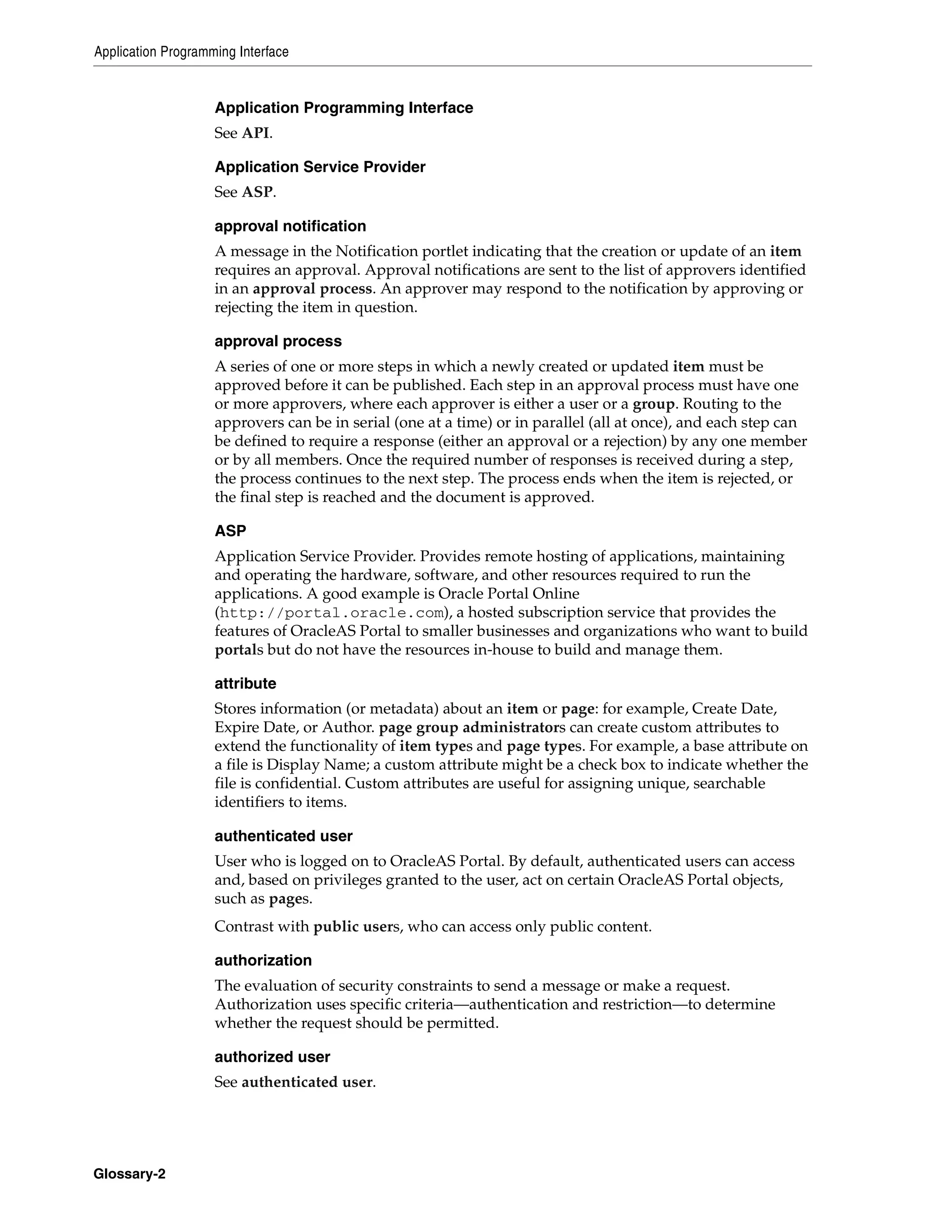 Application Programming Interface


                    Application Programming Interface
                    See API.

                    Application Service Provider
                    See ASP.

                    approval notification
                    A message in the Notification portlet indicating that the creation or update of an item
                    requires an approval. Approval notifications are sent to the list of approvers identified
                    in an approval process. An approver may respond to the notification by approving or
                    rejecting the item in question.

                    approval process
                    A series of one or more steps in which a newly created or updated item must be
                    approved before it can be published. Each step in an approval process must have one
                    or more approvers, where each approver is either a user or a group. Routing to the
                    approvers can be in serial (one at a time) or in parallel (all at once), and each step can
                    be defined to require a response (either an approval or a rejection) by any one member
                    or by all members. Once the required number of responses is received during a step,
                    the process continues to the next step. The process ends when the item is rejected, or
                    the final step is reached and the document is approved.

                    ASP
                    Application Service Provider. Provides remote hosting of applications, maintaining
                    and operating the hardware, software, and other resources required to run the
                    applications. A good example is Oracle Portal Online
                    (http://portal.oracle.com), a hosted subscription service that provides the
                    features of OracleAS Portal to smaller businesses and organizations who want to build
                    portals but do not have the resources in-house to build and manage them.

                    attribute
                    Stores information (or metadata) about an item or page: for example, Create Date,
                    Expire Date, or Author. page group administrators can create custom attributes to
                    extend the functionality of item types and page types. For example, a base attribute on
                    a file is Display Name; a custom attribute might be a check box to indicate whether the
                    file is confidential. Custom attributes are useful for assigning unique, searchable
                    identifiers to items.

                    authenticated user
                    User who is logged on to OracleAS Portal. By default, authenticated users can access
                    and, based on privileges granted to the user, act on certain OracleAS Portal objects,
                    such as pages.
                    Contrast with public users, who can access only public content.

                    authorization
                    The evaluation of security constraints to send a message or make a request.
                    Authorization uses specific criteria—authentication and restriction—to determine
                    whether the request should be permitted.

                    authorized user
                    See authenticated user.




Glossary-2
 