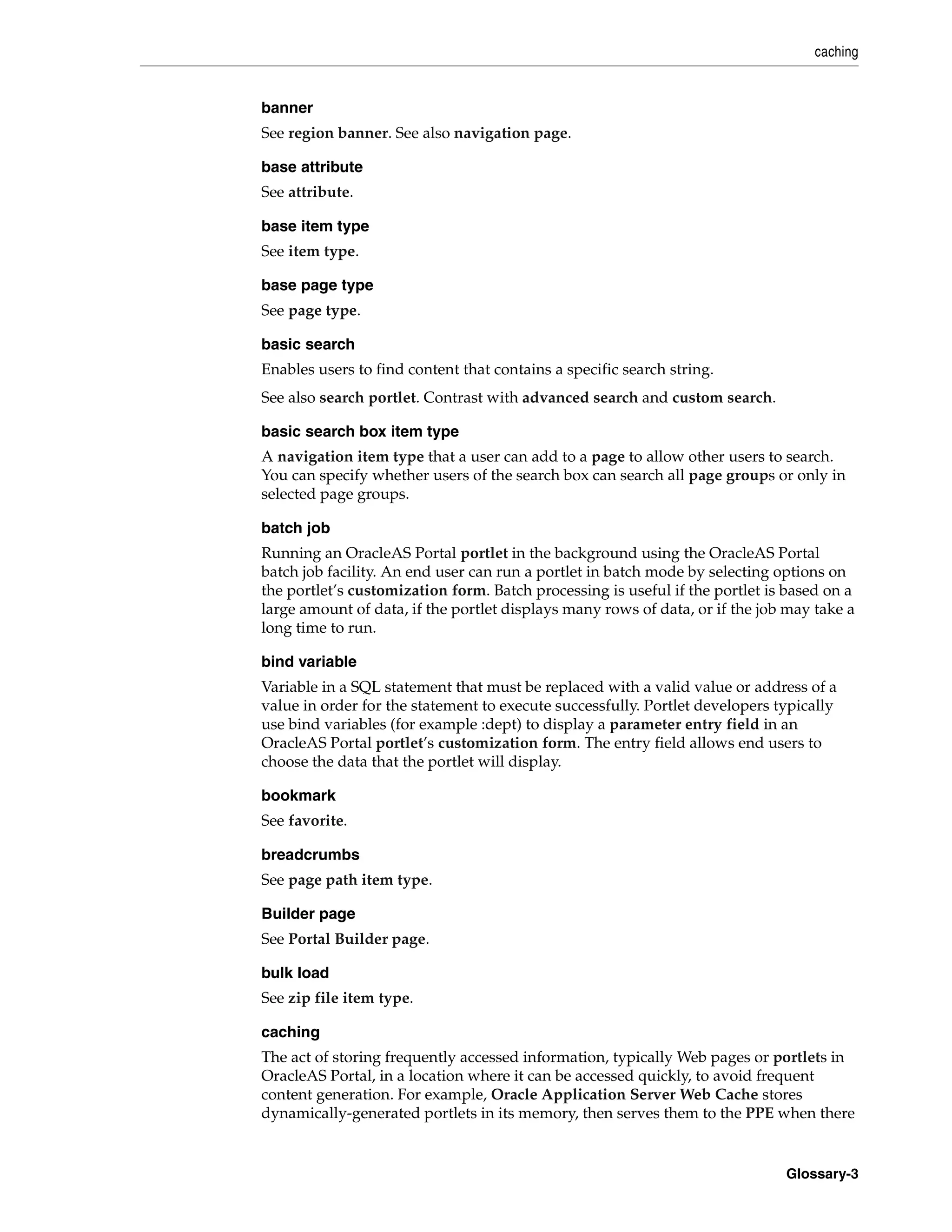 caching


banner
See region banner. See also navigation page.

base attribute
See attribute.

base item type
See item type.

base page type
See page type.

basic search
Enables users to find content that contains a specific search string.
See also search portlet. Contrast with advanced search and custom search.

basic search box item type
A navigation item type that a user can add to a page to allow other users to search.
You can specify whether users of the search box can search all page groups or only in
selected page groups.

batch job
Running an OracleAS Portal portlet in the background using the OracleAS Portal
batch job facility. An end user can run a portlet in batch mode by selecting options on
the portlet’s customization form. Batch processing is useful if the portlet is based on a
large amount of data, if the portlet displays many rows of data, or if the job may take a
long time to run.

bind variable
Variable in a SQL statement that must be replaced with a valid value or address of a
value in order for the statement to execute successfully. Portlet developers typically
use bind variables (for example :dept) to display a parameter entry field in an
OracleAS Portal portlet’s customization form. The entry field allows end users to
choose the data that the portlet will display.

bookmark
See favorite.

breadcrumbs
See page path item type.

Builder page
See Portal Builder page.

bulk load
See zip file item type.

caching
The act of storing frequently accessed information, typically Web pages or portlets in
OracleAS Portal, in a location where it can be accessed quickly, to avoid frequent
content generation. For example, Oracle Application Server Web Cache stores
dynamically-generated portlets in its memory, then serves them to the PPE when there


                                                                              Glossary-3
 