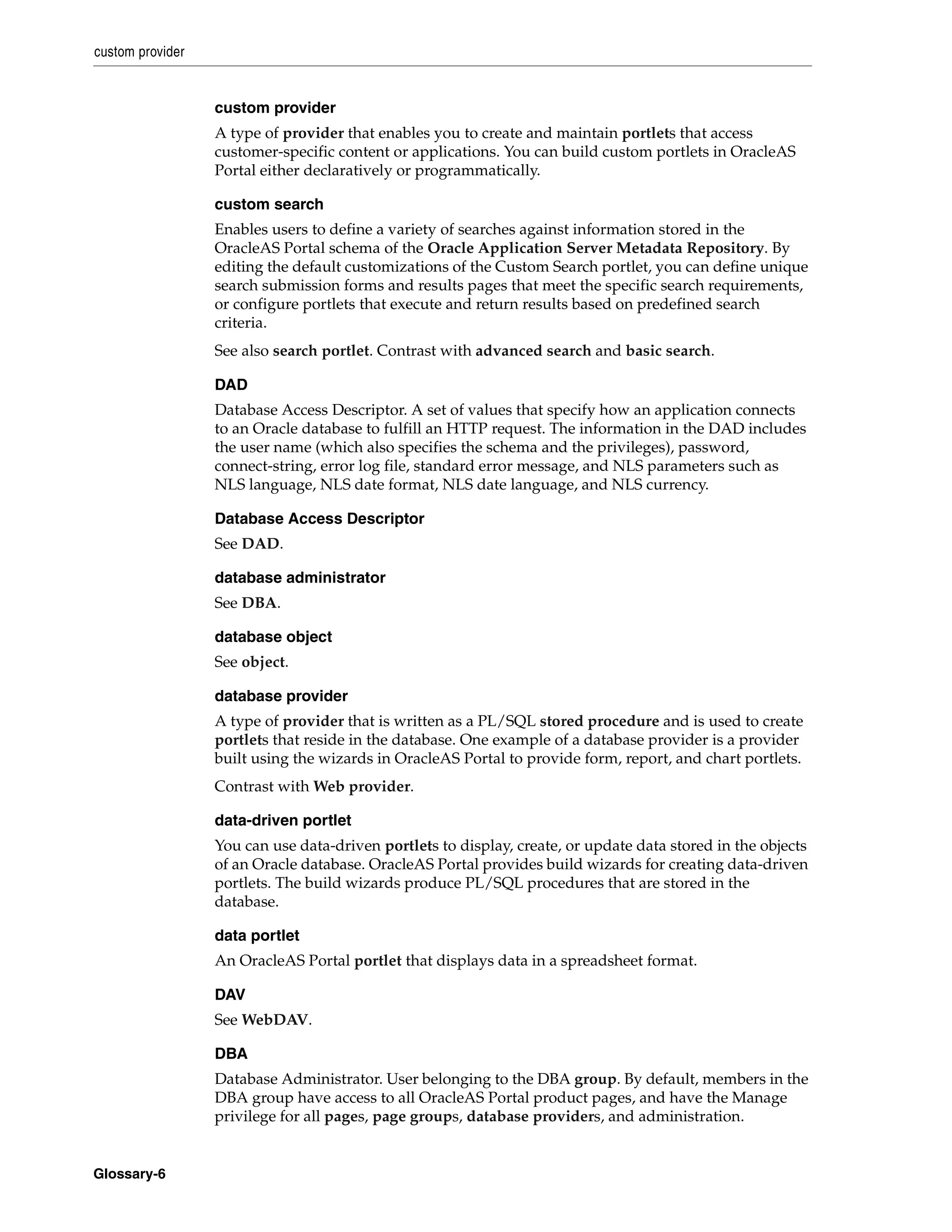 custom provider


                  custom provider
                  A type of provider that enables you to create and maintain portlets that access
                  customer-specific content or applications. You can build custom portlets in OracleAS
                  Portal either declaratively or programmatically.

                  custom search
                  Enables users to define a variety of searches against information stored in the
                  OracleAS Portal schema of the Oracle Application Server Metadata Repository. By
                  editing the default customizations of the Custom Search portlet, you can define unique
                  search submission forms and results pages that meet the specific search requirements,
                  or configure portlets that execute and return results based on predefined search
                  criteria.
                  See also search portlet. Contrast with advanced search and basic search.

                  DAD
                  Database Access Descriptor. A set of values that specify how an application connects
                  to an Oracle database to fulfill an HTTP request. The information in the DAD includes
                  the user name (which also specifies the schema and the privileges), password,
                  connect-string, error log file, standard error message, and NLS parameters such as
                  NLS language, NLS date format, NLS date language, and NLS currency.

                  Database Access Descriptor
                  See DAD.

                  database administrator
                  See DBA.

                  database object
                  See object.

                  database provider
                  A type of provider that is written as a PL/SQL stored procedure and is used to create
                  portlets that reside in the database. One example of a database provider is a provider
                  built using the wizards in OracleAS Portal to provide form, report, and chart portlets.
                  Contrast with Web provider.

                  data-driven portlet
                  You can use data-driven portlets to display, create, or update data stored in the objects
                  of an Oracle database. OracleAS Portal provides build wizards for creating data-driven
                  portlets. The build wizards produce PL/SQL procedures that are stored in the
                  database.

                  data portlet
                  An OracleAS Portal portlet that displays data in a spreadsheet format.

                  DAV
                  See WebDAV.

                  DBA
                  Database Administrator. User belonging to the DBA group. By default, members in the
                  DBA group have access to all OracleAS Portal product pages, and have the Manage
                  privilege for all pages, page groups, database providers, and administration.


Glossary-6
 
