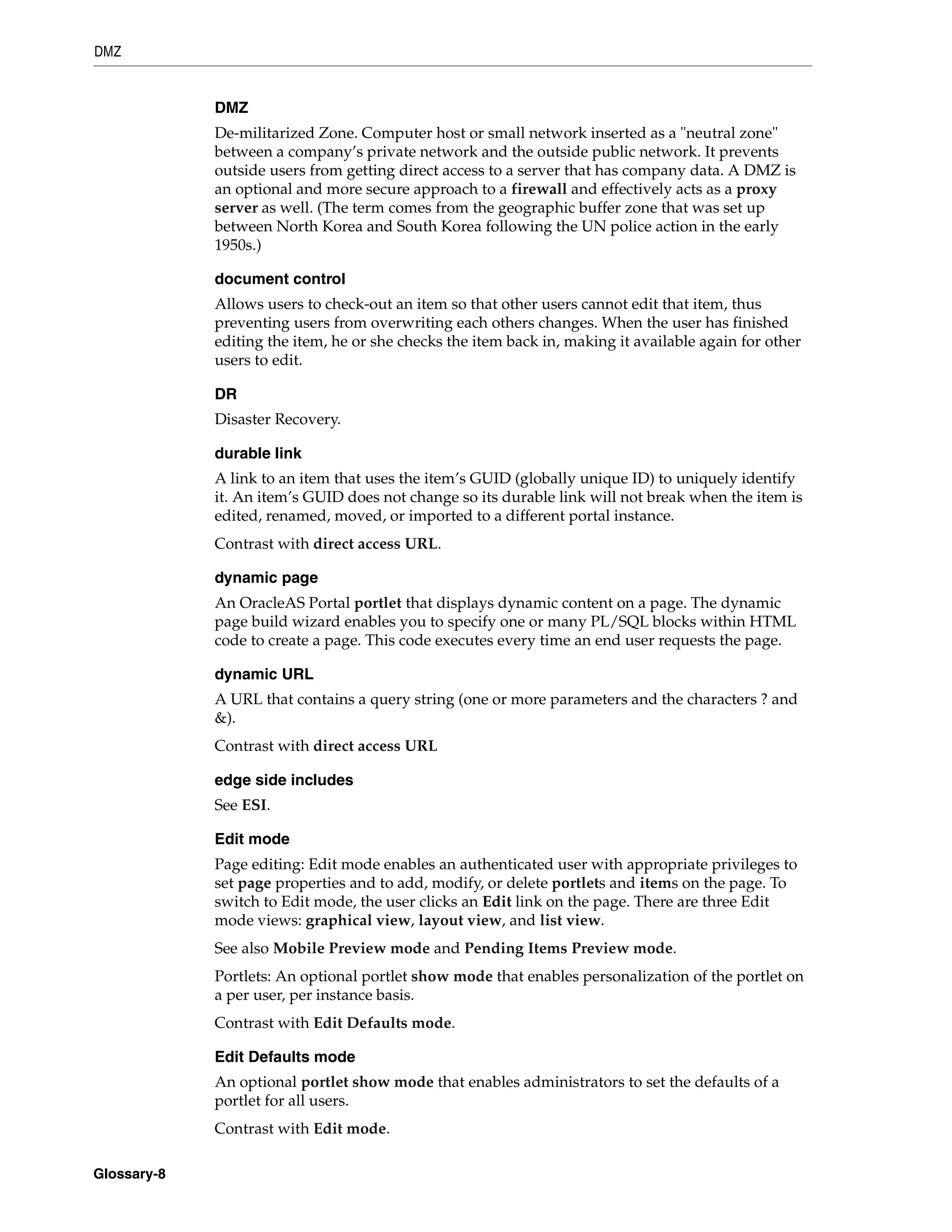 DMZ


             DMZ
             De-militarized Zone. Computer host or small network inserted as a "neutral zone"
             between a company’s private network and the outside public network. It prevents
             outside users from getting direct access to a server that has company data. A DMZ is
             an optional and more secure approach to a firewall and effectively acts as a proxy
             server as well. (The term comes from the geographic buffer zone that was set up
             between North Korea and South Korea following the UN police action in the early
             1950s.)

             document control
             Allows users to check-out an item so that other users cannot edit that item, thus
             preventing users from overwriting each others changes. When the user has finished
             editing the item, he or she checks the item back in, making it available again for other
             users to edit.

             DR
             Disaster Recovery.

             durable link
             A link to an item that uses the item’s GUID (globally unique ID) to uniquely identify
             it. An item’s GUID does not change so its durable link will not break when the item is
             edited, renamed, moved, or imported to a different portal instance.
             Contrast with direct access URL.

             dynamic page
             An OracleAS Portal portlet that displays dynamic content on a page. The dynamic
             page build wizard enables you to specify one or many PL/SQL blocks within HTML
             code to create a page. This code executes every time an end user requests the page.

             dynamic URL
             A URL that contains a query string (one or more parameters and the characters ? and
             &).
             Contrast with direct access URL

             edge side includes
             See ESI.

             Edit mode
             Page editing: Edit mode enables an authenticated user with appropriate privileges to
             set page properties and to add, modify, or delete portlets and items on the page. To
             switch to Edit mode, the user clicks an Edit link on the page. There are three Edit
             mode views: graphical view, layout view, and list view.
             See also Mobile Preview mode and Pending Items Preview mode.
             Portlets: An optional portlet show mode that enables personalization of the portlet on
             a per user, per instance basis.
             Contrast with Edit Defaults mode.

             Edit Defaults mode
             An optional portlet show mode that enables administrators to set the defaults of a
             portlet for all users.
             Contrast with Edit mode.

Glossary-8
 