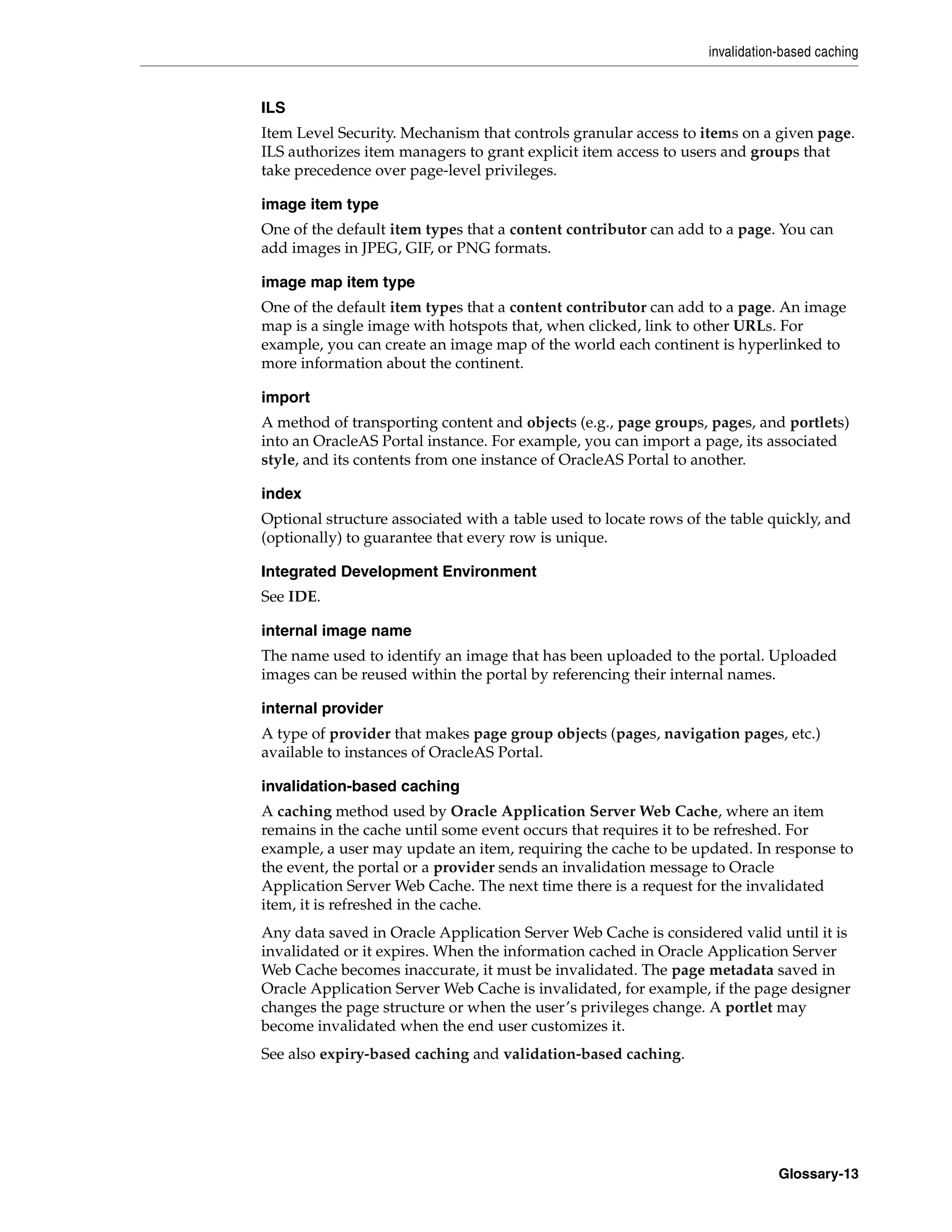 invalidation-based caching


ILS
Item Level Security. Mechanism that controls granular access to items on a given page.
ILS authorizes item managers to grant explicit item access to users and groups that
take precedence over page-level privileges.

image item type
One of the default item types that a content contributor can add to a page. You can
add images in JPEG, GIF, or PNG formats.

image map item type
One of the default item types that a content contributor can add to a page. An image
map is a single image with hotspots that, when clicked, link to other URLs. For
example, you can create an image map of the world each continent is hyperlinked to
more information about the continent.

import
A method of transporting content and objects (e.g., page groups, pages, and portlets)
into an OracleAS Portal instance. For example, you can import a page, its associated
style, and its contents from one instance of OracleAS Portal to another.

index
Optional structure associated with a table used to locate rows of the table quickly, and
(optionally) to guarantee that every row is unique.

Integrated Development Environment
See IDE.

internal image name
The name used to identify an image that has been uploaded to the portal. Uploaded
images can be reused within the portal by referencing their internal names.

internal provider
A type of provider that makes page group objects (pages, navigation pages, etc.)
available to instances of OracleAS Portal.

invalidation-based caching
A caching method used by Oracle Application Server Web Cache, where an item
remains in the cache until some event occurs that requires it to be refreshed. For
example, a user may update an item, requiring the cache to be updated. In response to
the event, the portal or a provider sends an invalidation message to Oracle
Application Server Web Cache. The next time there is a request for the invalidated
item, it is refreshed in the cache.
Any data saved in Oracle Application Server Web Cache is considered valid until it is
invalidated or it expires. When the information cached in Oracle Application Server
Web Cache becomes inaccurate, it must be invalidated. The page metadata saved in
Oracle Application Server Web Cache is invalidated, for example, if the page designer
changes the page structure or when the user’s privileges change. A portlet may
become invalidated when the end user customizes it.
See also expiry-based caching and validation-based caching.




                                                                              Glossary-13
 