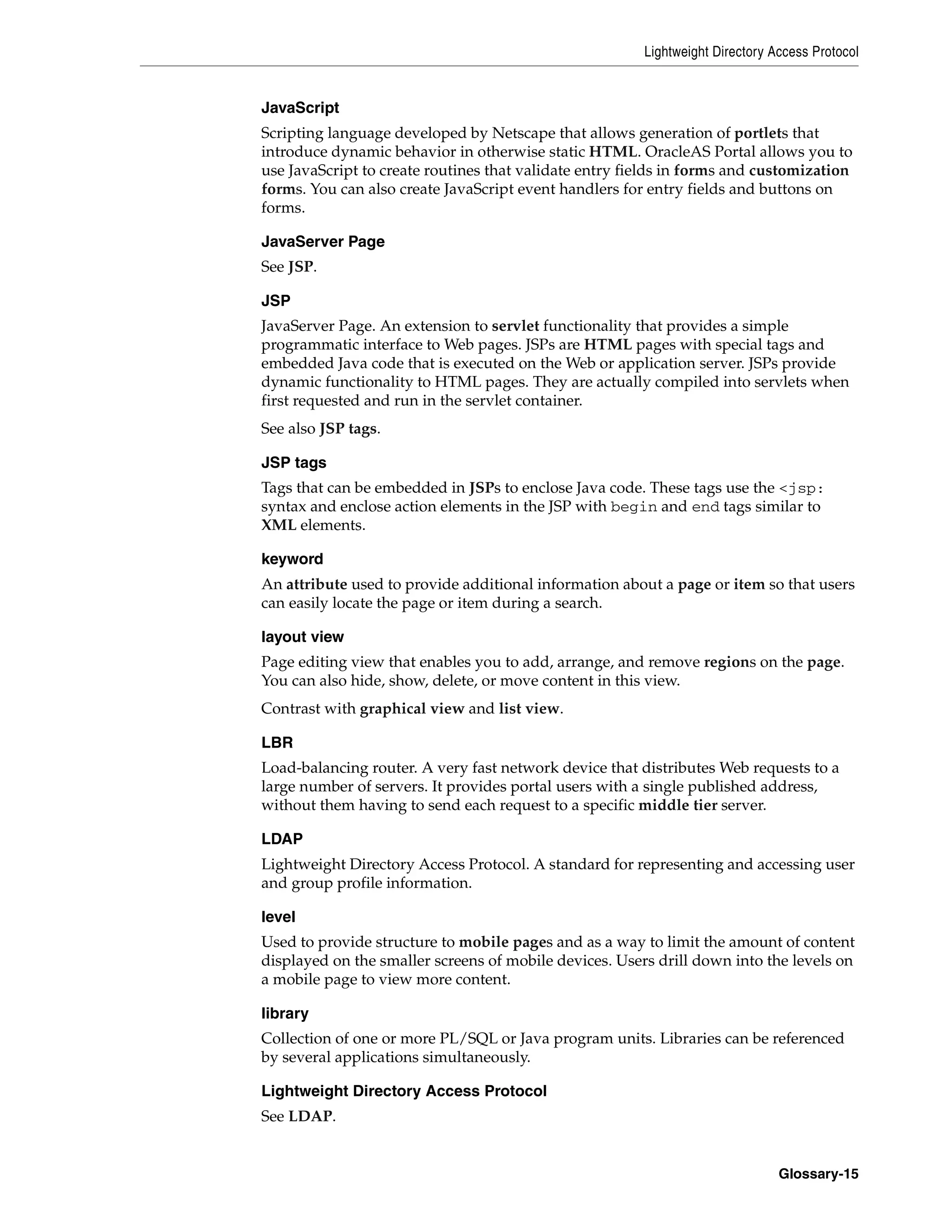 Lightweight Directory Access Protocol


JavaScript
Scripting language developed by Netscape that allows generation of portlets that
introduce dynamic behavior in otherwise static HTML. OracleAS Portal allows you to
use JavaScript to create routines that validate entry fields in forms and customization
forms. You can also create JavaScript event handlers for entry fields and buttons on
forms.

JavaServer Page
See JSP.

JSP
JavaServer Page. An extension to servlet functionality that provides a simple
programmatic interface to Web pages. JSPs are HTML pages with special tags and
embedded Java code that is executed on the Web or application server. JSPs provide
dynamic functionality to HTML pages. They are actually compiled into servlets when
first requested and run in the servlet container.
See also JSP tags.

JSP tags
Tags that can be embedded in JSPs to enclose Java code. These tags use the <jsp:
syntax and enclose action elements in the JSP with begin and end tags similar to
XML elements.

keyword
An attribute used to provide additional information about a page or item so that users
can easily locate the page or item during a search.

layout view
Page editing view that enables you to add, arrange, and remove regions on the page.
You can also hide, show, delete, or move content in this view.
Contrast with graphical view and list view.

LBR
Load-balancing router. A very fast network device that distributes Web requests to a
large number of servers. It provides portal users with a single published address,
without them having to send each request to a specific middle tier server.

LDAP
Lightweight Directory Access Protocol. A standard for representing and accessing user
and group profile information.

level
Used to provide structure to mobile pages and as a way to limit the amount of content
displayed on the smaller screens of mobile devices. Users drill down into the levels on
a mobile page to view more content.

library
Collection of one or more PL/SQL or Java program units. Libraries can be referenced
by several applications simultaneously.

Lightweight Directory Access Protocol
See LDAP.


                                                                               Glossary-15
 