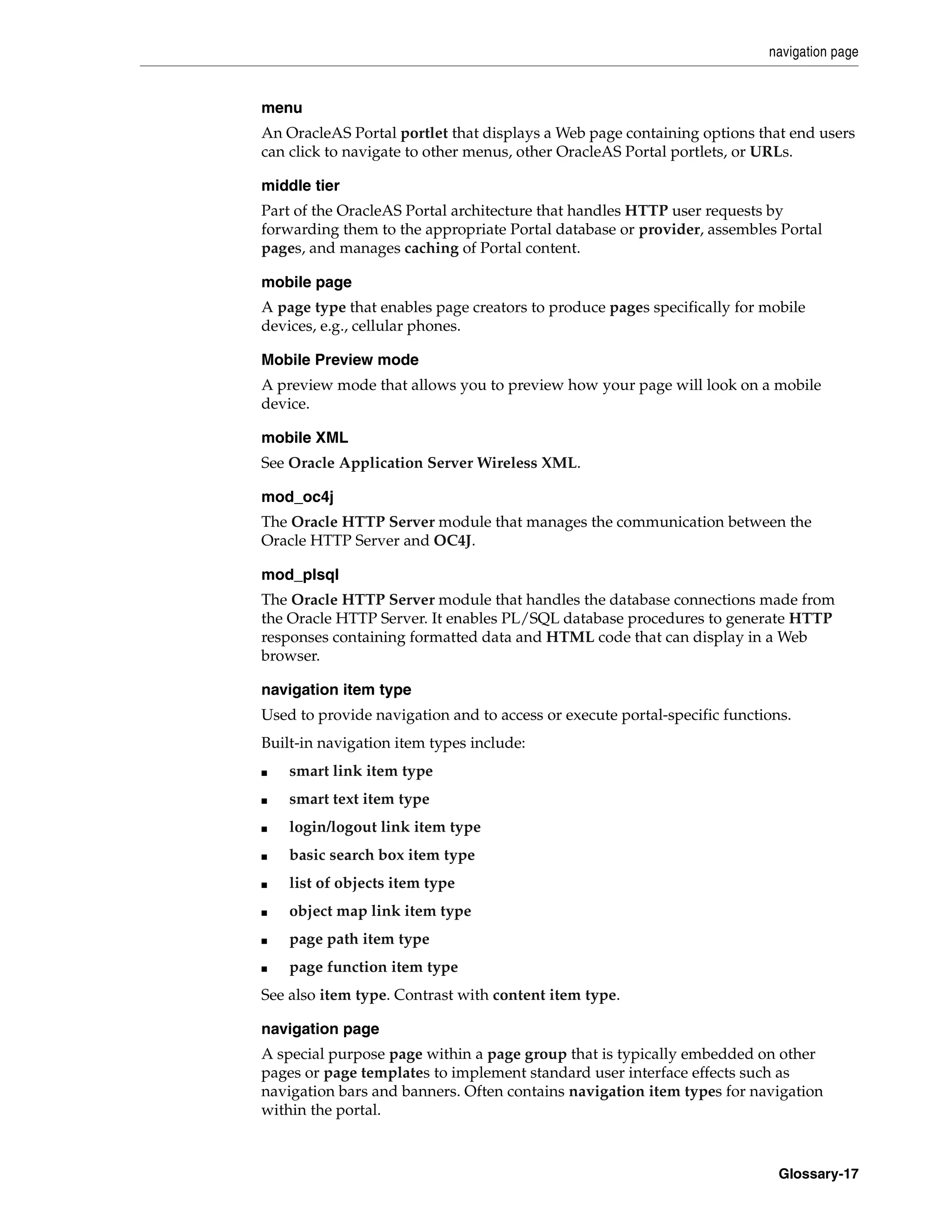 navigation page


menu
An OracleAS Portal portlet that displays a Web page containing options that end users
can click to navigate to other menus, other OracleAS Portal portlets, or URLs.

middle tier
Part of the OracleAS Portal architecture that handles HTTP user requests by
forwarding them to the appropriate Portal database or provider, assembles Portal
pages, and manages caching of Portal content.

mobile page
A page type that enables page creators to produce pages specifically for mobile
devices, e.g., cellular phones.

Mobile Preview mode
A preview mode that allows you to preview how your page will look on a mobile
device.

mobile XML
See Oracle Application Server Wireless XML.

mod_oc4j
The Oracle HTTP Server module that manages the communication between the
Oracle HTTP Server and OC4J.

mod_plsql
The Oracle HTTP Server module that handles the database connections made from
the Oracle HTTP Server. It enables PL/SQL database procedures to generate HTTP
responses containing formatted data and HTML code that can display in a Web
browser.

navigation item type
Used to provide navigation and to access or execute portal-specific functions.
Built-in navigation item types include:
■   smart link item type
■   smart text item type
■   login/logout link item type
■   basic search box item type
■   list of objects item type
■   object map link item type
■   page path item type
■   page function item type
See also item type. Contrast with content item type.

navigation page
A special purpose page within a page group that is typically embedded on other
pages or page templates to implement standard user interface effects such as
navigation bars and banners. Often contains navigation item types for navigation
within the portal.



                                                                            Glossary-17
 