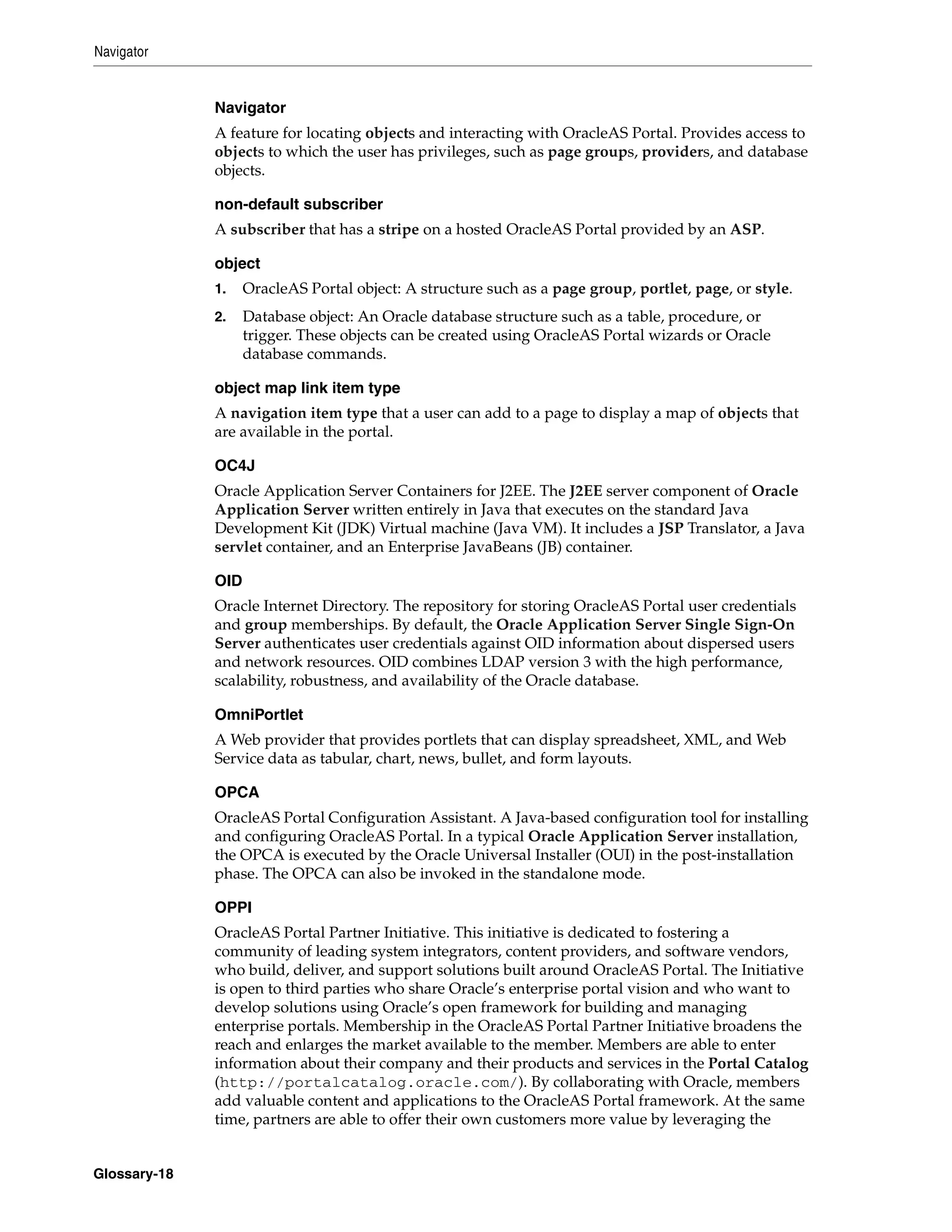 Navigator


              Navigator
              A feature for locating objects and interacting with OracleAS Portal. Provides access to
              objects to which the user has privileges, such as page groups, providers, and database
              objects.

              non-default subscriber
              A subscriber that has a stripe on a hosted OracleAS Portal provided by an ASP.

              object
              1.    OracleAS Portal object: A structure such as a page group, portlet, page, or style.
              2.    Database object: An Oracle database structure such as a table, procedure, or
                    trigger. These objects can be created using OracleAS Portal wizards or Oracle
                    database commands.

              object map link item type
              A navigation item type that a user can add to a page to display a map of objects that
              are available in the portal.

              OC4J
              Oracle Application Server Containers for J2EE. The J2EE server component of Oracle
              Application Server written entirely in Java that executes on the standard Java
              Development Kit (JDK) Virtual machine (Java VM). It includes a JSP Translator, a Java
              servlet container, and an Enterprise JavaBeans (JB) container.

              OID
              Oracle Internet Directory. The repository for storing OracleAS Portal user credentials
              and group memberships. By default, the Oracle Application Server Single Sign-On
              Server authenticates user credentials against OID information about dispersed users
              and network resources. OID combines LDAP version 3 with the high performance,
              scalability, robustness, and availability of the Oracle database.

              OmniPortlet
              A Web provider that provides portlets that can display spreadsheet, XML, and Web
              Service data as tabular, chart, news, bullet, and form layouts.

              OPCA
              OracleAS Portal Configuration Assistant. A Java-based configuration tool for installing
              and configuring OracleAS Portal. In a typical Oracle Application Server installation,
              the OPCA is executed by the Oracle Universal Installer (OUI) in the post-installation
              phase. The OPCA can also be invoked in the standalone mode.

              OPPI
              OracleAS Portal Partner Initiative. This initiative is dedicated to fostering a
              community of leading system integrators, content providers, and software vendors,
              who build, deliver, and support solutions built around OracleAS Portal. The Initiative
              is open to third parties who share Oracle’s enterprise portal vision and who want to
              develop solutions using Oracle’s open framework for building and managing
              enterprise portals. Membership in the OracleAS Portal Partner Initiative broadens the
              reach and enlarges the market available to the member. Members are able to enter
              information about their company and their products and services in the Portal Catalog
              (http://portalcatalog.oracle.com/). By collaborating with Oracle, members
              add valuable content and applications to the OracleAS Portal framework. At the same
              time, partners are able to offer their own customers more value by leveraging the


Glossary-18
 