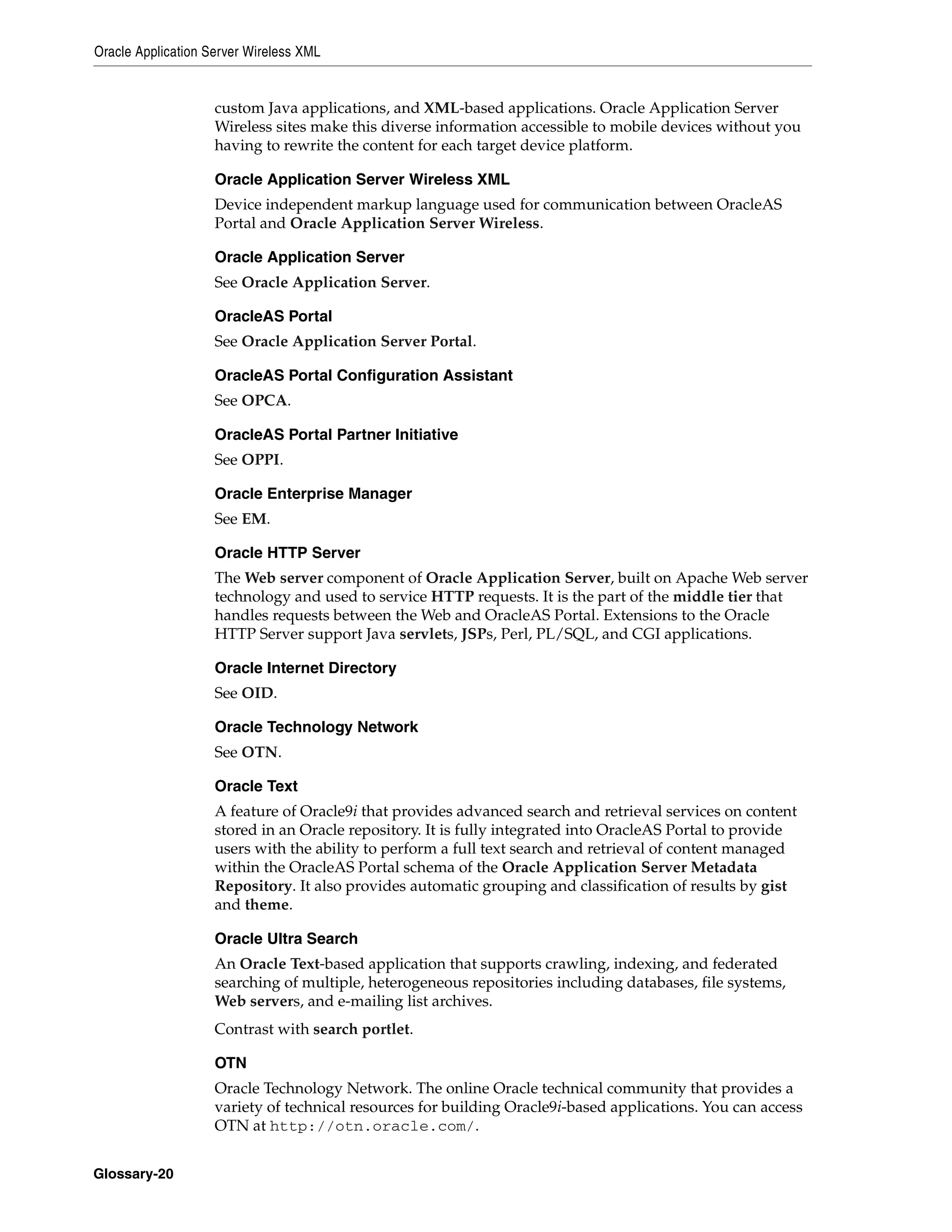 Oracle Application Server Wireless XML


                    custom Java applications, and XML-based applications. Oracle Application Server
                    Wireless sites make this diverse information accessible to mobile devices without you
                    having to rewrite the content for each target device platform.

                    Oracle Application Server Wireless XML
                    Device independent markup language used for communication between OracleAS
                    Portal and Oracle Application Server Wireless.

                    Oracle Application Server
                    See Oracle Application Server.

                    OracleAS Portal
                    See Oracle Application Server Portal.

                    OracleAS Portal Configuration Assistant
                    See OPCA.

                    OracleAS Portal Partner Initiative
                    See OPPI.

                    Oracle Enterprise Manager
                    See EM.

                    Oracle HTTP Server
                    The Web server component of Oracle Application Server, built on Apache Web server
                    technology and used to service HTTP requests. It is the part of the middle tier that
                    handles requests between the Web and OracleAS Portal. Extensions to the Oracle
                    HTTP Server support Java servlets, JSPs, Perl, PL/SQL, and CGI applications.

                    Oracle Internet Directory
                    See OID.

                    Oracle Technology Network
                    See OTN.

                    Oracle Text
                    A feature of Oracle9i that provides advanced search and retrieval services on content
                    stored in an Oracle repository. It is fully integrated into OracleAS Portal to provide
                    users with the ability to perform a full text search and retrieval of content managed
                    within the OracleAS Portal schema of the Oracle Application Server Metadata
                    Repository. It also provides automatic grouping and classification of results by gist
                    and theme.

                    Oracle Ultra Search
                    An Oracle Text-based application that supports crawling, indexing, and federated
                    searching of multiple, heterogeneous repositories including databases, file systems,
                    Web servers, and e-mailing list archives.
                    Contrast with search portlet.

                    OTN
                    Oracle Technology Network. The online Oracle technical community that provides a
                    variety of technical resources for building Oracle9i-based applications. You can access
                    OTN at http://otn.oracle.com/.


Glossary-20
 