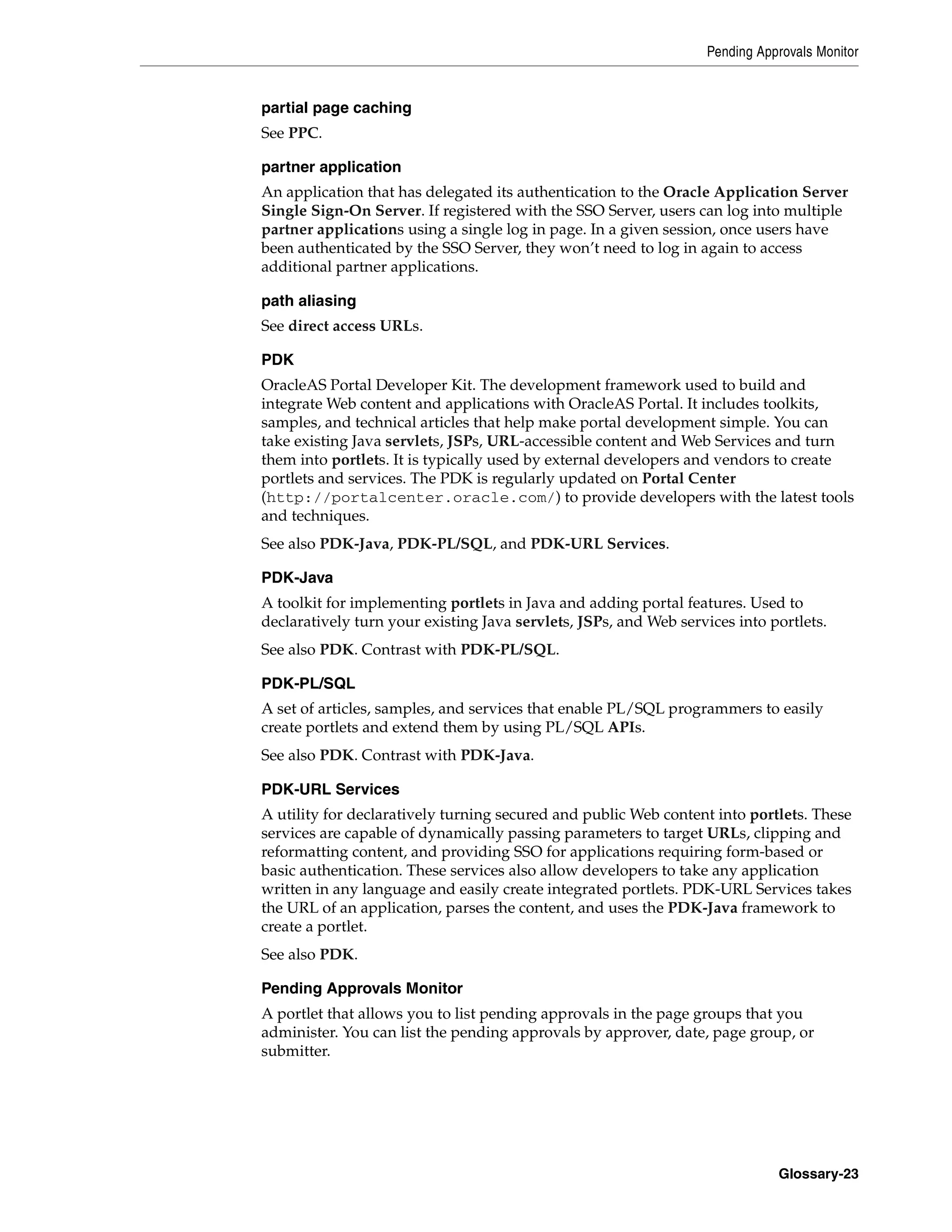 Pending Approvals Monitor


partial page caching
See PPC.

partner application
An application that has delegated its authentication to the Oracle Application Server
Single Sign-On Server. If registered with the SSO Server, users can log into multiple
partner applications using a single log in page. In a given session, once users have
been authenticated by the SSO Server, they won’t need to log in again to access
additional partner applications.

path aliasing
See direct access URLs.

PDK
OracleAS Portal Developer Kit. The development framework used to build and
integrate Web content and applications with OracleAS Portal. It includes toolkits,
samples, and technical articles that help make portal development simple. You can
take existing Java servlets, JSPs, URL-accessible content and Web Services and turn
them into portlets. It is typically used by external developers and vendors to create
portlets and services. The PDK is regularly updated on Portal Center
(http://portalcenter.oracle.com/) to provide developers with the latest tools
and techniques.
See also PDK-Java, PDK-PL/SQL, and PDK-URL Services.

PDK-Java
A toolkit for implementing portlets in Java and adding portal features. Used to
declaratively turn your existing Java servlets, JSPs, and Web services into portlets.
See also PDK. Contrast with PDK-PL/SQL.

PDK-PL/SQL
A set of articles, samples, and services that enable PL/SQL programmers to easily
create portlets and extend them by using PL/SQL APIs.
See also PDK. Contrast with PDK-Java.

PDK-URL Services
A utility for declaratively turning secured and public Web content into portlets. These
services are capable of dynamically passing parameters to target URLs, clipping and
reformatting content, and providing SSO for applications requiring form-based or
basic authentication. These services also allow developers to take any application
written in any language and easily create integrated portlets. PDK-URL Services takes
the URL of an application, parses the content, and uses the PDK-Java framework to
create a portlet.
See also PDK.

Pending Approvals Monitor
A portlet that allows you to list pending approvals in the page groups that you
administer. You can list the pending approvals by approver, date, page group, or
submitter.




                                                                             Glossary-23
 