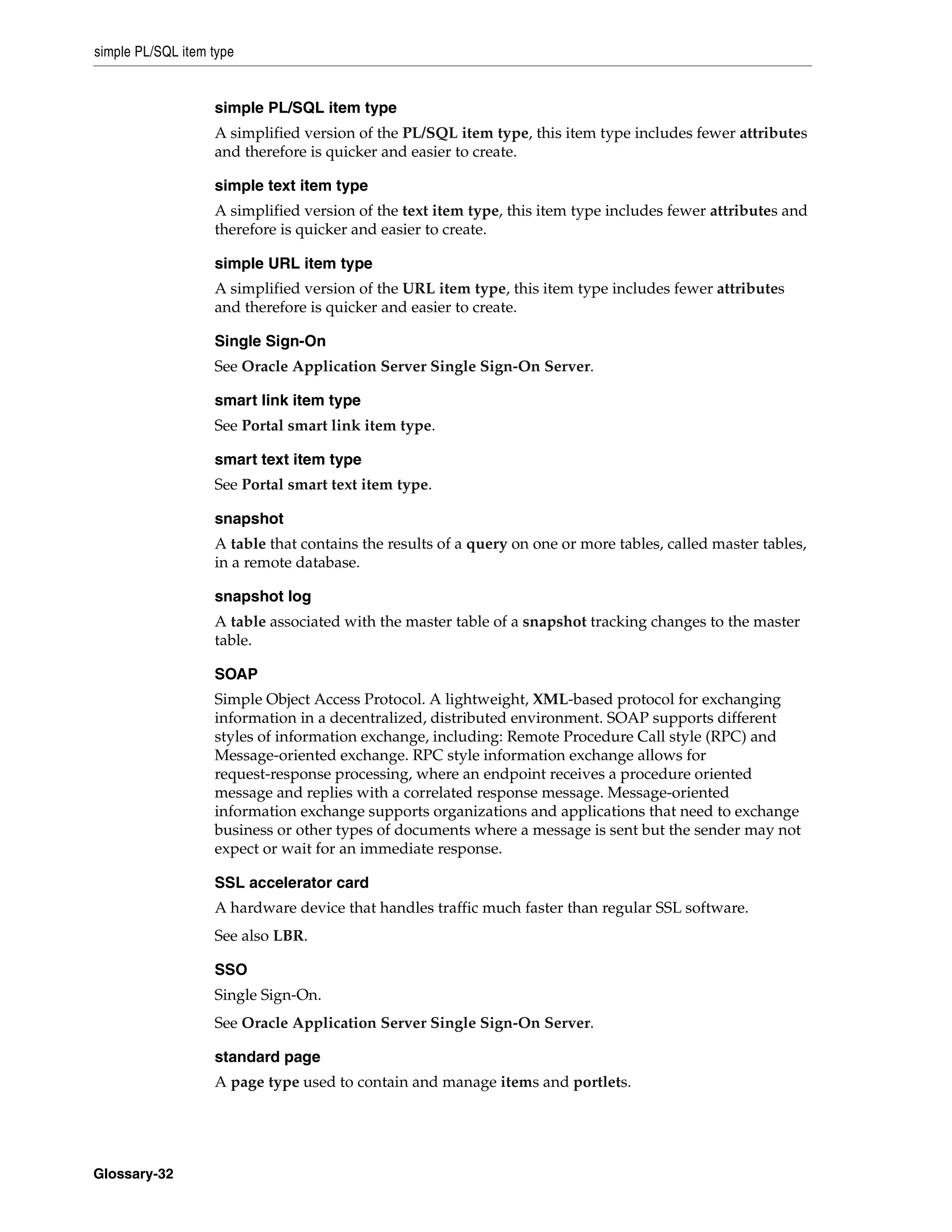 simple PL/SQL item type


                   simple PL/SQL item type
                   A simplified version of the PL/SQL item type, this item type includes fewer attributes
                   and therefore is quicker and easier to create.

                   simple text item type
                   A simplified version of the text item type, this item type includes fewer attributes and
                   therefore is quicker and easier to create.

                   simple URL item type
                   A simplified version of the URL item type, this item type includes fewer attributes
                   and therefore is quicker and easier to create.

                   Single Sign-On
                   See Oracle Application Server Single Sign-On Server.

                   smart link item type
                   See Portal smart link item type.

                   smart text item type
                   See Portal smart text item type.

                   snapshot
                   A table that contains the results of a query on one or more tables, called master tables,
                   in a remote database.

                   snapshot log
                   A table associated with the master table of a snapshot tracking changes to the master
                   table.

                   SOAP
                   Simple Object Access Protocol. A lightweight, XML-based protocol for exchanging
                   information in a decentralized, distributed environment. SOAP supports different
                   styles of information exchange, including: Remote Procedure Call style (RPC) and
                   Message-oriented exchange. RPC style information exchange allows for
                   request-response processing, where an endpoint receives a procedure oriented
                   message and replies with a correlated response message. Message-oriented
                   information exchange supports organizations and applications that need to exchange
                   business or other types of documents where a message is sent but the sender may not
                   expect or wait for an immediate response.

                   SSL accelerator card
                   A hardware device that handles traffic much faster than regular SSL software.
                   See also LBR.

                   SSO
                   Single Sign-On.
                   See Oracle Application Server Single Sign-On Server.

                   standard page
                   A page type used to contain and manage items and portlets.




Glossary-32
 