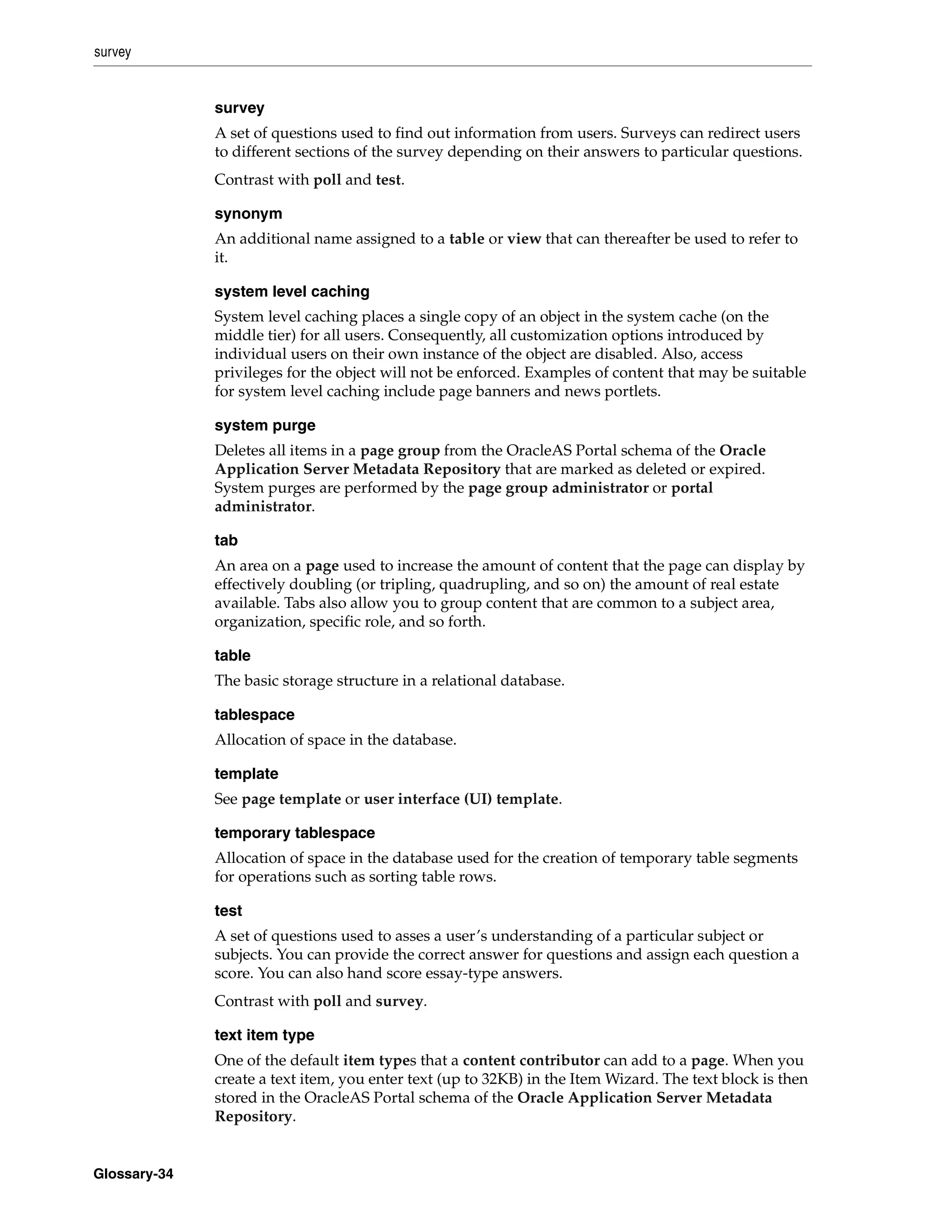 survey


              survey
              A set of questions used to find out information from users. Surveys can redirect users
              to different sections of the survey depending on their answers to particular questions.
              Contrast with poll and test.

              synonym
              An additional name assigned to a table or view that can thereafter be used to refer to
              it.

              system level caching
              System level caching places a single copy of an object in the system cache (on the
              middle tier) for all users. Consequently, all customization options introduced by
              individual users on their own instance of the object are disabled. Also, access
              privileges for the object will not be enforced. Examples of content that may be suitable
              for system level caching include page banners and news portlets.

              system purge
              Deletes all items in a page group from the OracleAS Portal schema of the Oracle
              Application Server Metadata Repository that are marked as deleted or expired.
              System purges are performed by the page group administrator or portal
              administrator.

              tab
              An area on a page used to increase the amount of content that the page can display by
              effectively doubling (or tripling, quadrupling, and so on) the amount of real estate
              available. Tabs also allow you to group content that are common to a subject area,
              organization, specific role, and so forth.

              table
              The basic storage structure in a relational database.

              tablespace
              Allocation of space in the database.

              template
              See page template or user interface (UI) template.

              temporary tablespace
              Allocation of space in the database used for the creation of temporary table segments
              for operations such as sorting table rows.

              test
              A set of questions used to asses a user’s understanding of a particular subject or
              subjects. You can provide the correct answer for questions and assign each question a
              score. You can also hand score essay-type answers.
              Contrast with poll and survey.

              text item type
              One of the default item types that a content contributor can add to a page. When you
              create a text item, you enter text (up to 32KB) in the Item Wizard. The text block is then
              stored in the OracleAS Portal schema of the Oracle Application Server Metadata
              Repository.


Glossary-34
 