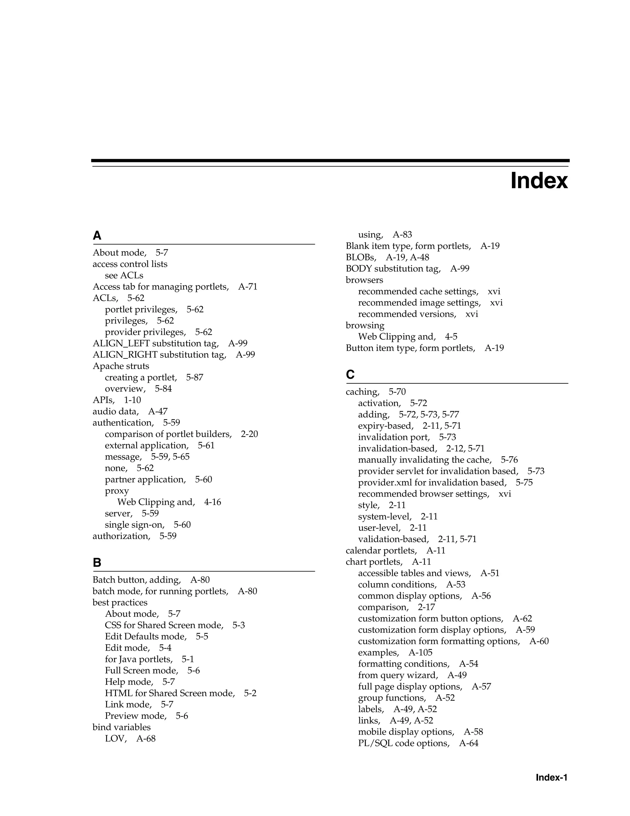 Index

A                                            using, A-83
                                          Blank item type, form portlets, A-19
About mode, 5-7
                                          BLOBs, A-19, A-48
access control lists                      BODY substitution tag, A-99
   see ACLs                               browsers
Access tab for managing portlets, A-71
                                             recommended cache settings, xvi
ACLs, 5-62                                   recommended image settings, xvi
   portlet privileges, 5-62                  recommended versions, xvi
   privileges, 5-62
                                          browsing
   provider privileges, 5-62                 Web Clipping and, 4-5
ALIGN_LEFT substitution tag, A-99         Button item type, form portlets, A-19
ALIGN_RIGHT substitution tag, A-99
Apache struts
   creating a portlet, 5-87               C
   overview, 5-84                         caching, 5-70
APIs, 1-10                                   activation, 5-72
audio data, A-47                             adding, 5-72, 5-73, 5-77
authentication, 5-59                         expiry-based, 2-11, 5-71
   comparison of portlet builders, 2-20      invalidation port, 5-73
   external application, 5-61                invalidation-based, 2-12, 5-71
   message, 5-59, 5-65                       manually invalidating the cache, 5-76
   none, 5-62                                provider servlet for invalidation based, 5-73
   partner application, 5-60                 provider.xml for invalidation based, 5-75
   proxy                                     recommended browser settings, xvi
      Web Clipping and, 4-16                 style, 2-11
   server, 5-59                              system-level, 2-11
   single sign-on, 5-60                      user-level, 2-11
authorization, 5-59                          validation-based, 2-11, 5-71
                                          calendar portlets, A-11
B                                         chart portlets, A-11
                                             accessible tables and views, A-51
Batch button, adding, A-80
                                             column conditions, A-53
batch mode, for running portlets, A-80       common display options, A-56
best practices
                                             comparison, 2-17
   About mode, 5-7
                                             customization form button options, A-62
   CSS for Shared Screen mode, 5-3           customization form display options, A-59
   Edit Defaults mode, 5-5
                                             customization form formatting options, A-60
   Edit mode, 5-4
                                             examples, A-105
   for Java portlets, 5-1                    formatting conditions, A-54
   Full Screen mode, 5-6
                                             from query wizard, A-49
   Help mode, 5-7
                                             full page display options, A-57
   HTML for Shared Screen mode, 5-2          group functions, A-52
   Link mode, 5-7
                                             labels, A-49, A-52
   Preview mode, 5-6
                                             links, A-49, A-52
bind variables                               mobile display options, A-58
   LOV, A-68                                 PL/SQL code options, A-64


                                                                                      Index-1
 