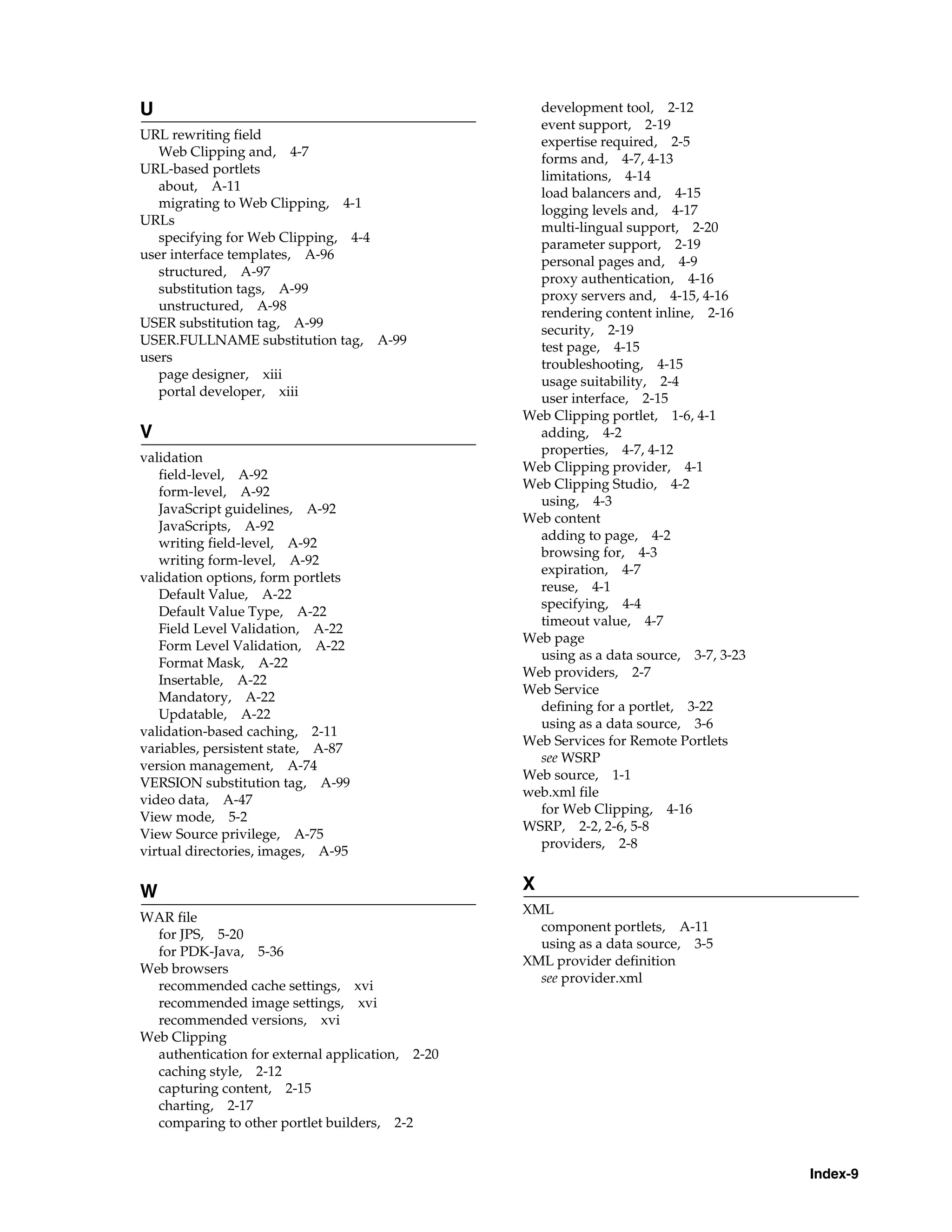 U                                                   development tool, 2-12
                                                    event support, 2-19
URL rewriting field                                 expertise required, 2-5
   Web Clipping and, 4-7
                                                    forms and, 4-7, 4-13
URL-based portlets
                                                    limitations, 4-14
   about, A-11                                      load balancers and, 4-15
   migrating to Web Clipping, 4-1
                                                    logging levels and, 4-17
URLs
                                                    multi-lingual support, 2-20
   specifying for Web Clipping, 4-4                 parameter support, 2-19
user interface templates, A-96
                                                    personal pages and, 4-9
   structured, A-97
                                                    proxy authentication, 4-16
   substitution tags, A-99                          proxy servers and, 4-15, 4-16
   unstructured, A-98
                                                    rendering content inline, 2-16
USER substitution tag, A-99
                                                    security, 2-19
USER.FULLNAME substitution tag, A-99                test page, 4-15
users
                                                    troubleshooting, 4-15
   page designer, xiii
                                                    usage suitability, 2-4
   portal developer, xiii                           user interface, 2-15
                                                  Web Clipping portlet, 1-6, 4-1
V                                                   adding, 4-2
                                                    properties, 4-7, 4-12
validation
                                                  Web Clipping provider, 4-1
   field-level, A-92
                                                  Web Clipping Studio, 4-2
   form-level, A-92
                                                    using, 4-3
   JavaScript guidelines, A-92
                                                  Web content
   JavaScripts, A-92
                                                    adding to page, 4-2
   writing field-level, A-92
                                                    browsing for, 4-3
   writing form-level, A-92
                                                    expiration, 4-7
validation options, form portlets
                                                    reuse, 4-1
   Default Value, A-22
                                                    specifying, 4-4
   Default Value Type, A-22
                                                    timeout value, 4-7
   Field Level Validation, A-22
                                                  Web page
   Form Level Validation, A-22
                                                    using as a data source, 3-7, 3-23
   Format Mask, A-22
                                                  Web providers, 2-7
   Insertable, A-22
                                                  Web Service
   Mandatory, A-22
                                                    defining for a portlet, 3-22
   Updatable, A-22
                                                    using as a data source, 3-6
validation-based caching, 2-11
                                                  Web Services for Remote Portlets
variables, persistent state, A-87
                                                    see WSRP
version management, A-74
                                                  Web source, 1-1
VERSION substitution tag, A-99
                                                  web.xml file
video data, A-47
                                                    for Web Clipping, 4-16
View mode, 5-2
                                                  WSRP, 2-2, 2-6, 5-8
View Source privilege, A-75
                                                    providers, 2-8
virtual directories, images, A-95

W                                                 X
                                                  XML
WAR file
                                                    component portlets, A-11
  for JPS, 5-20
                                                    using as a data source, 3-5
  for PDK-Java, 5-36
                                                  XML provider definition
Web browsers
                                                    see provider.xml
  recommended cache settings, xvi
  recommended image settings, xvi
  recommended versions, xvi
Web Clipping
  authentication for external application, 2-20
  caching style, 2-12
  capturing content, 2-15
  charting, 2-17
  comparing to other portlet builders, 2-2


                                                                                        Index-9
 