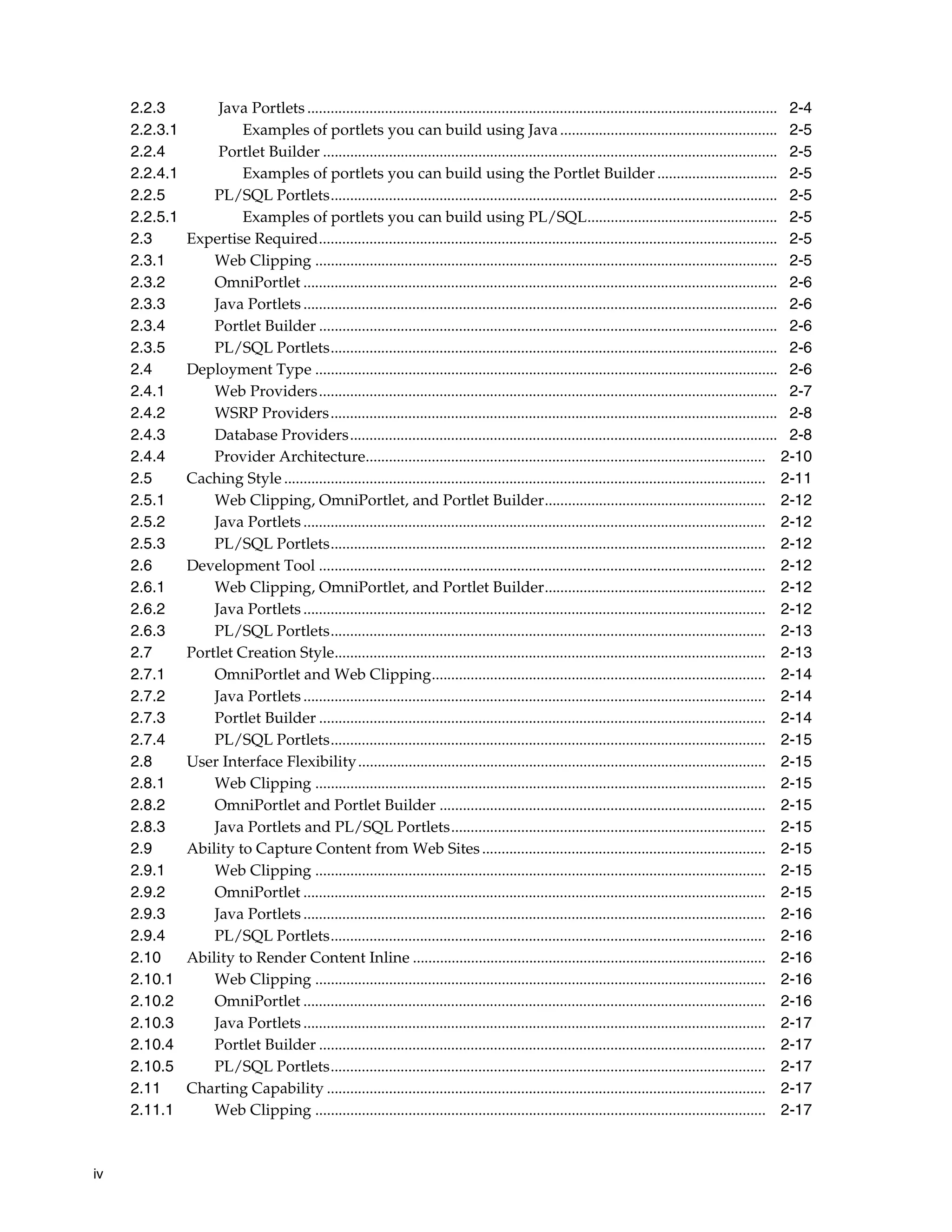 2.2.3          Java Portlets ......................................................................................................................... 2-4
     2.2.3.1            Examples of portlets you can build using Java ........................................................ 2-5
     2.2.4          Portlet Builder ..................................................................................................................... 2-5
     2.2.4.1            Examples of portlets you can build using the Portlet Builder ............................... 2-5
     2.2.5         PL/SQL Portlets................................................................................................................... 2-5
     2.2.5.1            Examples of portlets you can build using PL/SQL................................................. 2-5
     2.3       Expertise Required...................................................................................................................... 2-5
     2.3.1         Web Clipping ....................................................................................................................... 2-5
     2.3.2         OmniPortlet .......................................................................................................................... 2-6
     2.3.3         Java Portlets .......................................................................................................................... 2-6
     2.3.4         Portlet Builder ...................................................................................................................... 2-6
     2.3.5         PL/SQL Portlets................................................................................................................... 2-6
     2.4       Deployment Type ....................................................................................................................... 2-6
     2.4.1         Web Providers...................................................................................................................... 2-7
     2.4.2         WSRP Providers................................................................................................................... 2-8
     2.4.3         Database Providers.............................................................................................................. 2-8
     2.4.4         Provider Architecture....................................................................................................... 2-10
     2.5       Caching Style ............................................................................................................................ 2-11
     2.5.1         Web Clipping, OmniPortlet, and Portlet Builder......................................................... 2-12
     2.5.2         Java Portlets ....................................................................................................................... 2-12
     2.5.3         PL/SQL Portlets................................................................................................................ 2-12
     2.6       Development Tool ................................................................................................................... 2-12
     2.6.1         Web Clipping, OmniPortlet, and Portlet Builder......................................................... 2-12
     2.6.2         Java Portlets ....................................................................................................................... 2-12
     2.6.3         PL/SQL Portlets................................................................................................................ 2-13
     2.7       Portlet Creation Style............................................................................................................... 2-13
     2.7.1         OmniPortlet and Web Clipping...................................................................................... 2-14
     2.7.2         Java Portlets ....................................................................................................................... 2-14
     2.7.3         Portlet Builder ................................................................................................................... 2-14
     2.7.4         PL/SQL Portlets................................................................................................................ 2-15
     2.8       User Interface Flexibility ......................................................................................................... 2-15
     2.8.1         Web Clipping .................................................................................................................... 2-15
     2.8.2         OmniPortlet and Portlet Builder .................................................................................... 2-15
     2.8.3         Java Portlets and PL/SQL Portlets................................................................................. 2-15
     2.9       Ability to Capture Content from Web Sites ......................................................................... 2-15
     2.9.1         Web Clipping .................................................................................................................... 2-15
     2.9.2         OmniPortlet ....................................................................................................................... 2-15
     2.9.3         Java Portlets ....................................................................................................................... 2-16
     2.9.4         PL/SQL Portlets................................................................................................................ 2-16
     2.10      Ability to Render Content Inline ........................................................................................... 2-16
     2.10.1        Web Clipping .................................................................................................................... 2-16
     2.10.2        OmniPortlet ....................................................................................................................... 2-16
     2.10.3        Java Portlets ....................................................................................................................... 2-17
     2.10.4        Portlet Builder ................................................................................................................... 2-17
     2.10.5        PL/SQL Portlets................................................................................................................ 2-17
     2.11      Charting Capability ................................................................................................................. 2-17
     2.11.1        Web Clipping .................................................................................................................... 2-17



iv
 