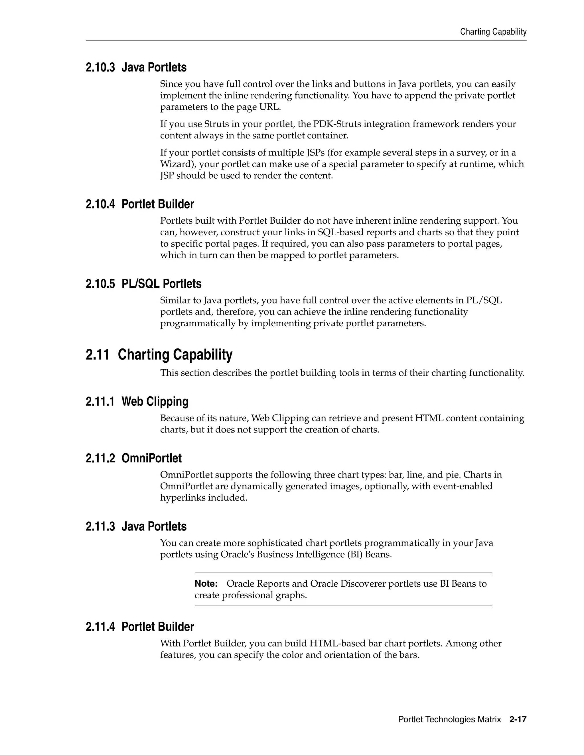 Charting Capability



2.10.3 Java Portlets
               Since you have full control over the links and buttons in Java portlets, you can easily
               implement the inline rendering functionality. You have to append the private portlet
               parameters to the page URL.
               If you use Struts in your portlet, the PDK-Struts integration framework renders your
               content always in the same portlet container.
               If your portlet consists of multiple JSPs (for example several steps in a survey, or in a
               Wizard), your portlet can make use of a special parameter to specify at runtime, which
               JSP should be used to render the content.


2.10.4 Portlet Builder
               Portlets built with Portlet Builder do not have inherent inline rendering support. You
               can, however, construct your links in SQL-based reports and charts so that they point
               to specific portal pages. If required, you can also pass parameters to portal pages,
               which in turn can then be mapped to portlet parameters.


2.10.5 PL/SQL Portlets
               Similar to Java portlets, you have full control over the active elements in PL/SQL
               portlets and, therefore, you can achieve the inline rendering functionality
               programmatically by implementing private portlet parameters.


2.11 Charting Capability
               This section describes the portlet building tools in terms of their charting functionality.


2.11.1 Web Clipping
               Because of its nature, Web Clipping can retrieve and present HTML content containing
               charts, but it does not support the creation of charts.


2.11.2 OmniPortlet
               OmniPortlet supports the following three chart types: bar, line, and pie. Charts in
               OmniPortlet are dynamically generated images, optionally, with event-enabled
               hyperlinks included.


2.11.3 Java Portlets
               You can create more sophisticated chart portlets programmatically in your Java
               portlets using Oracle's Business Intelligence (BI) Beans.


                         Note: Oracle Reports and Oracle Discoverer portlets use BI Beans to
                         create professional graphs.


2.11.4 Portlet Builder
               With Portlet Builder, you can build HTML-based bar chart portlets. Among other
               features, you can specify the color and orientation of the bars.




                                                                          Portlet Technologies Matrix 2-17
 