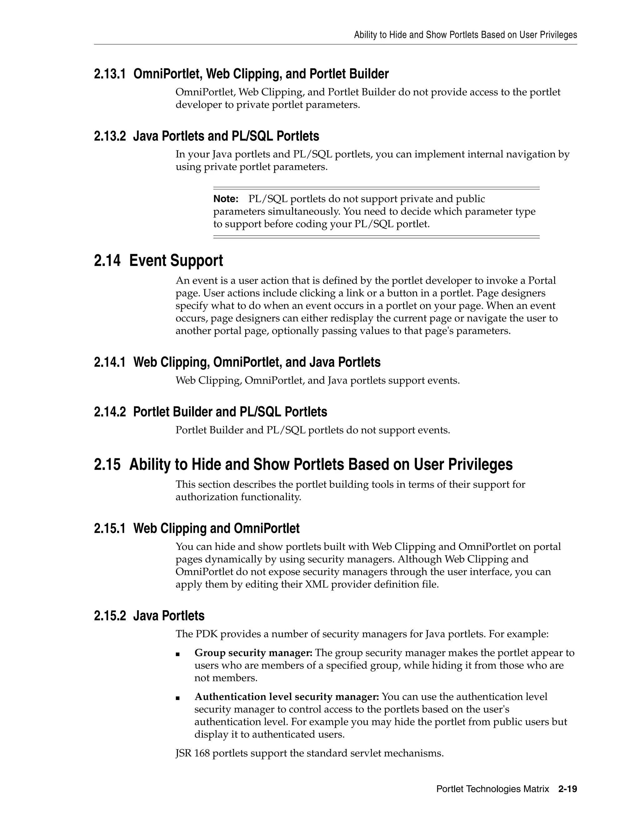 Ability to Hide and Show Portlets Based on User Privileges



2.13.1 OmniPortlet, Web Clipping, and Portlet Builder
              OmniPortlet, Web Clipping, and Portlet Builder do not provide access to the portlet
              developer to private portlet parameters.


2.13.2 Java Portlets and PL/SQL Portlets
              In your Java portlets and PL/SQL portlets, you can implement internal navigation by
              using private portlet parameters.


                       Note: PL/SQL portlets do not support private and public
                       parameters simultaneously. You need to decide which parameter type
                       to support before coding your PL/SQL portlet.


2.14 Event Support
              An event is a user action that is defined by the portlet developer to invoke a Portal
              page. User actions include clicking a link or a button in a portlet. Page designers
              specify what to do when an event occurs in a portlet on your page. When an event
              occurs, page designers can either redisplay the current page or navigate the user to
              another portal page, optionally passing values to that page's parameters.


2.14.1 Web Clipping, OmniPortlet, and Java Portlets
              Web Clipping, OmniPortlet, and Java portlets support events.


2.14.2 Portlet Builder and PL/SQL Portlets
              Portlet Builder and PL/SQL portlets do not support events.


2.15 Ability to Hide and Show Portlets Based on User Privileges
              This section describes the portlet building tools in terms of their support for
              authorization functionality.


2.15.1 Web Clipping and OmniPortlet
              You can hide and show portlets built with Web Clipping and OmniPortlet on portal
              pages dynamically by using security managers. Although Web Clipping and
              OmniPortlet do not expose security managers through the user interface, you can
              apply them by editing their XML provider definition file.


2.15.2 Java Portlets
              The PDK provides a number of security managers for Java portlets. For example:
              ■   Group security manager: The group security manager makes the portlet appear to
                  users who are members of a specified group, while hiding it from those who are
                  not members.
              ■   Authentication level security manager: You can use the authentication level
                  security manager to control access to the portlets based on the user's
                  authentication level. For example you may hide the portlet from public users but
                  display it to authenticated users.
              JSR 168 portlets support the standard servlet mechanisms.


                                                                           Portlet Technologies Matrix 2-19
 