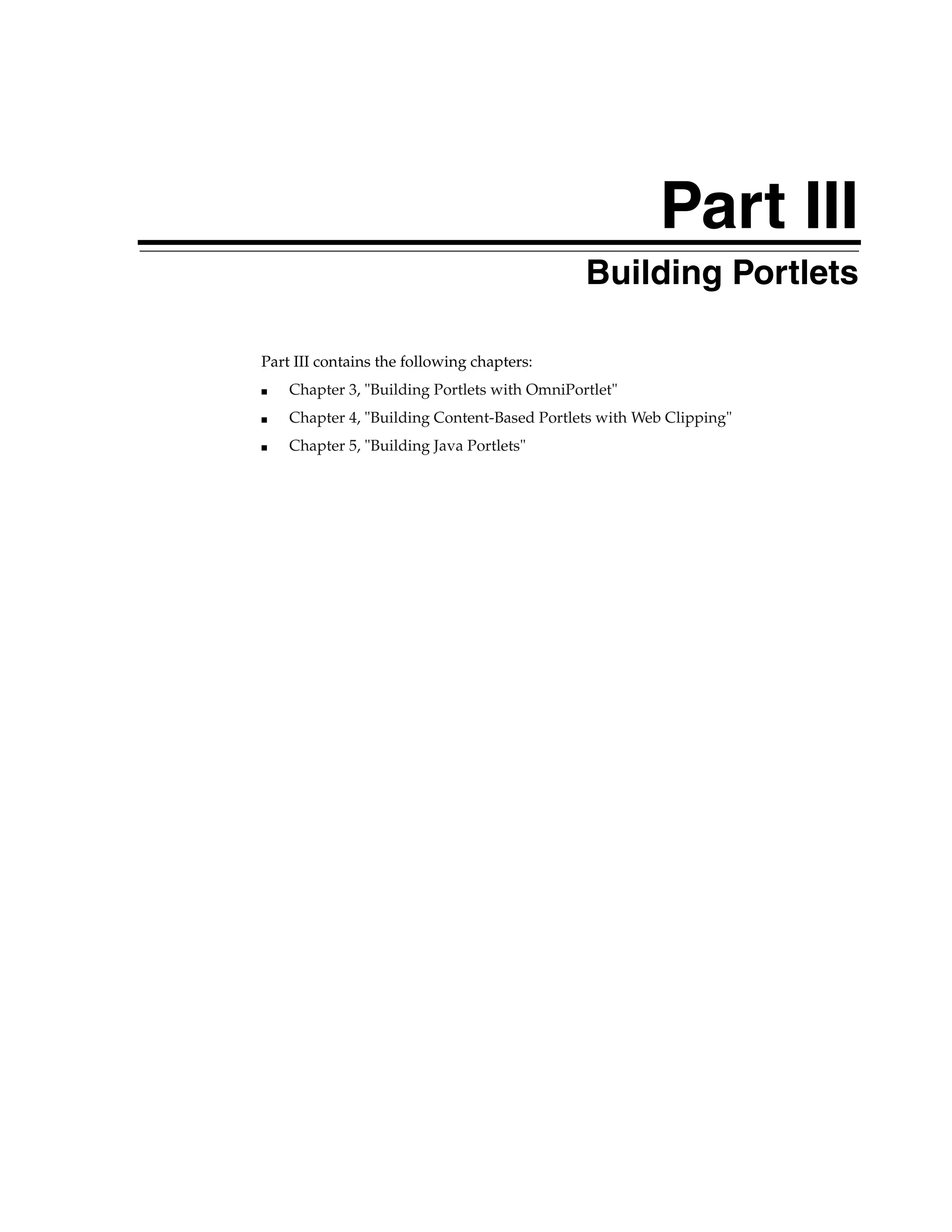 Part III
                                              Building Portlets

Part III contains the following chapters:
■   Chapter 3, "Building Portlets with OmniPortlet"
■   Chapter 4, "Building Content-Based Portlets with Web Clipping"
■   Chapter 5, "Building Java Portlets"
 