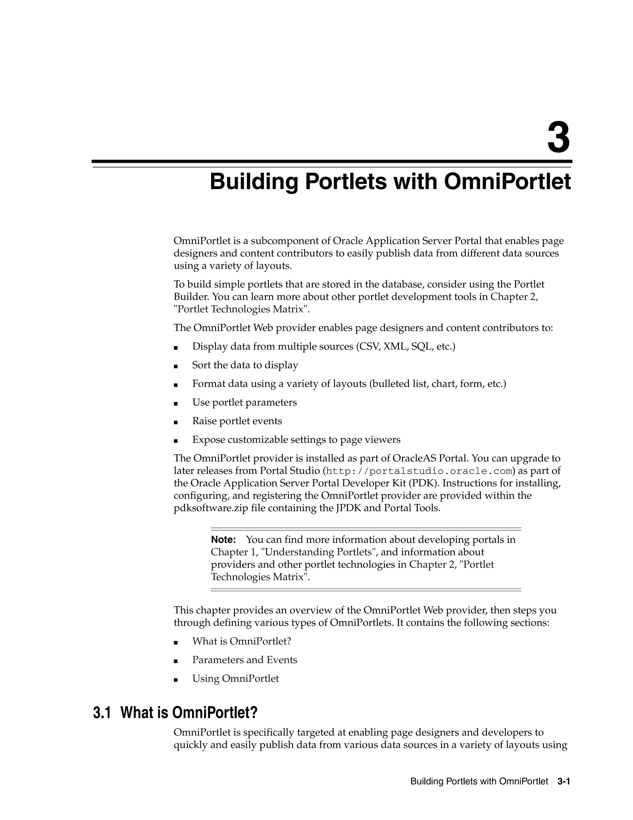 3
                   Building Portlets with OmniPortlet

           OmniPortlet is a subcomponent of Oracle Application Server Portal that enables page
           designers and content contributors to easily publish data from different data sources
           using a variety of layouts.
           To build simple portlets that are stored in the database, consider using the Portlet
           Builder. You can learn more about other portlet development tools in Chapter 2,
           "Portlet Technologies Matrix".
           The OmniPortlet Web provider enables page designers and content contributors to:
           ■   Display data from multiple sources (CSV, XML, SQL, etc.)
           ■   Sort the data to display
           ■   Format data using a variety of layouts (bulleted list, chart, form, etc.)
           ■   Use portlet parameters
           ■   Raise portlet events
           ■   Expose customizable settings to page viewers
           The OmniPortlet provider is installed as part of OracleAS Portal. You can upgrade to
           later releases from Portal Studio (http://portalstudio.oracle.com) as part of
           the Oracle Application Server Portal Developer Kit (PDK). Instructions for installing,
           configuring, and registering the OmniPortlet provider are provided within the
           pdksoftware.zip file containing the JPDK and Portal Tools.


                   Note: You can find more information about developing portals in
                   Chapter 1, "Understanding Portlets", and information about
                   providers and other portlet technologies in Chapter 2, "Portlet
                   Technologies Matrix".


           This chapter provides an overview of the OmniPortlet Web provider, then steps you
           through defining various types of OmniPortlets. It contains the following sections:
           ■   What is OmniPortlet?
           ■   Parameters and Events
           ■   Using OmniPortlet


3.1 What is OmniPortlet?
           OmniPortlet is specifically targeted at enabling page designers and developers to
           quickly and easily publish data from various data sources in a variety of layouts using


                                                                 Building Portlets with OmniPortlet   3-1
 