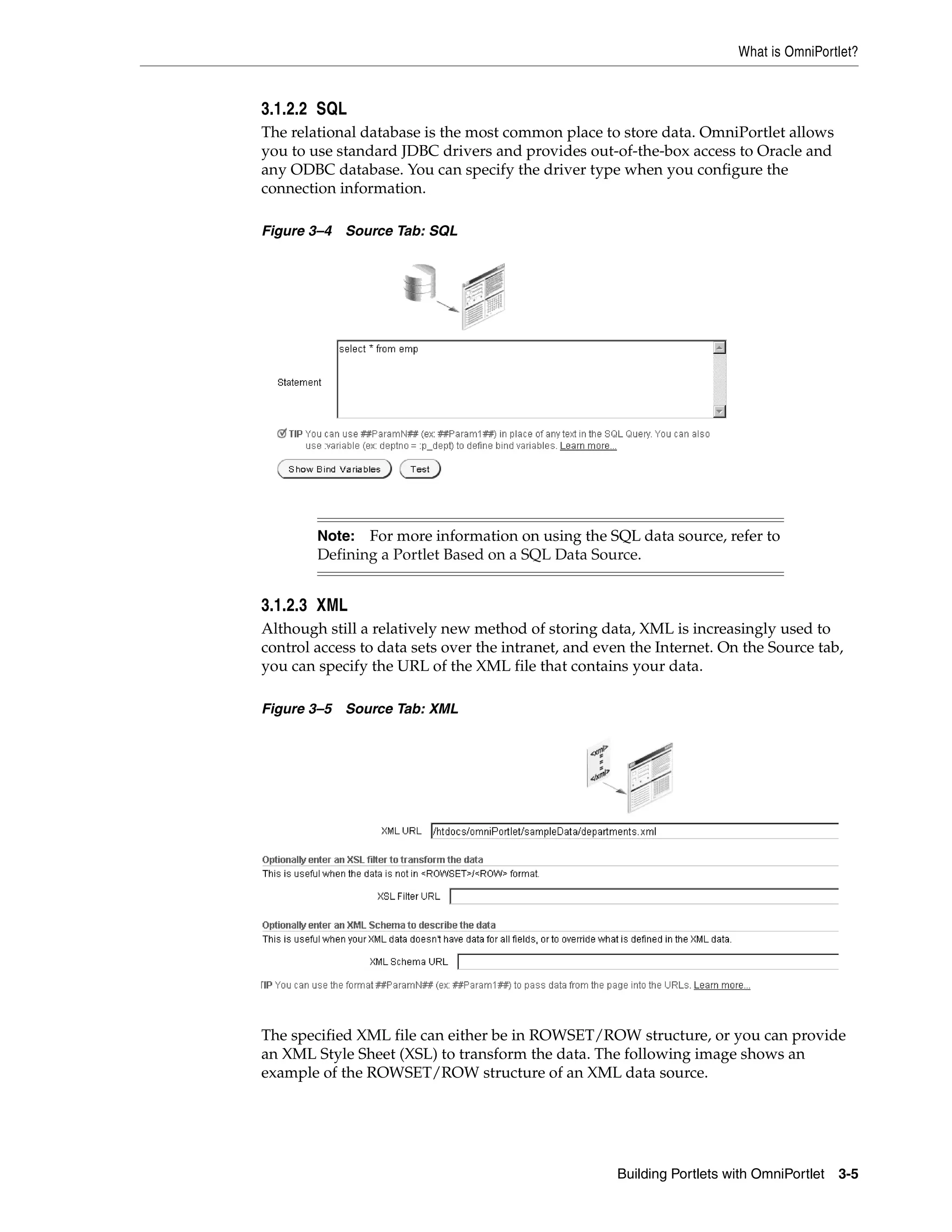 What is OmniPortlet?


3.1.2.2 SQL
The relational database is the most common place to store data. OmniPortlet allows
you to use standard JDBC drivers and provides out-of-the-box access to Oracle and
any ODBC database. You can specify the driver type when you configure the
connection information.

Figure 3–4 Source Tab: SQL




        Note: For more information on using the SQL data source, refer to
        Defining a Portlet Based on a SQL Data Source.


3.1.2.3 XML
Although still a relatively new method of storing data, XML is increasingly used to
control access to data sets over the intranet, and even the Internet. On the Source tab,
you can specify the URL of the XML file that contains your data.

Figure 3–5 Source Tab: XML




The specified XML file can either be in ROWSET/ROW structure, or you can provide
an XML Style Sheet (XSL) to transform the data. The following image shows an
example of the ROWSET/ROW structure of an XML data source.




                                                     Building Portlets with OmniPortlet   3-5
 