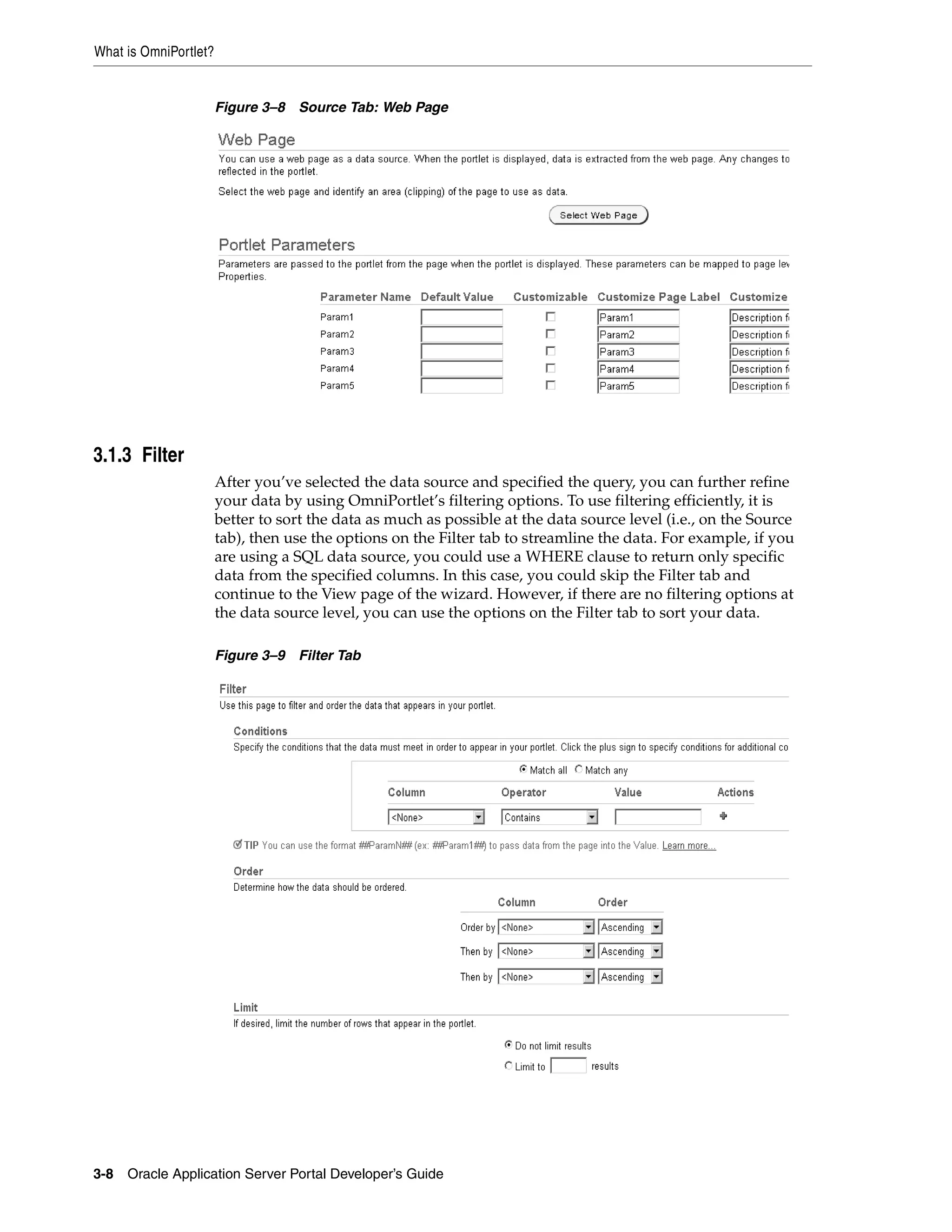 What is OmniPortlet?


                       Figure 3–8 Source Tab: Web Page




3.1.3 Filter
                       After you’ve selected the data source and specified the query, you can further refine
                       your data by using OmniPortlet’s filtering options. To use filtering efficiently, it is
                       better to sort the data as much as possible at the data source level (i.e., on the Source
                       tab), then use the options on the Filter tab to streamline the data. For example, if you
                       are using a SQL data source, you could use a WHERE clause to return only specific
                       data from the specified columns. In this case, you could skip the Filter tab and
                       continue to the View page of the wizard. However, if there are no filtering options at
                       the data source level, you can use the options on the Filter tab to sort your data.

                       Figure 3–9 Filter Tab




3-8   Oracle Application Server Portal Developer’s Guide
 