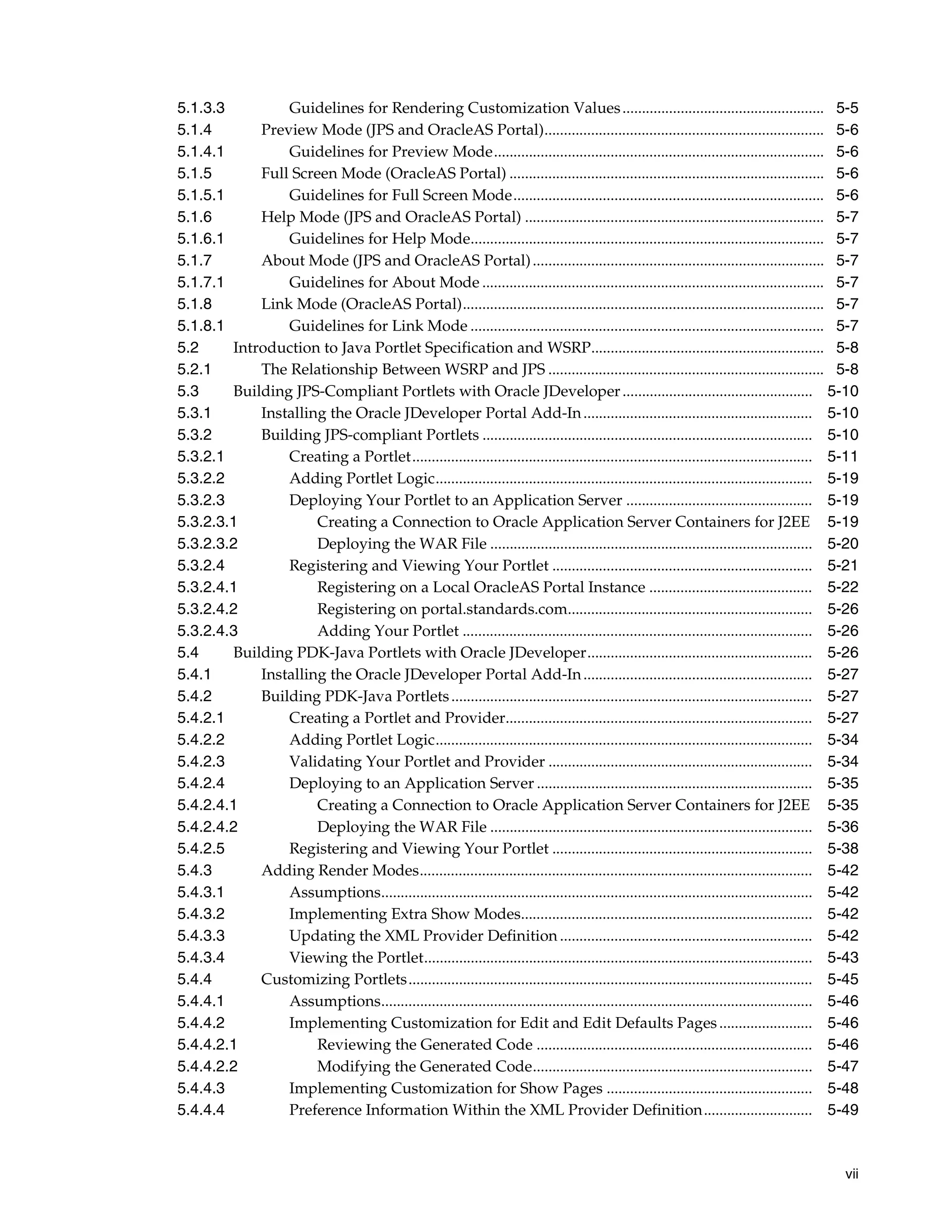 5.1.3.3         Guidelines for Rendering Customization Values .................................................... 5-5
5.1.4       Preview Mode (JPS and OracleAS Portal)........................................................................ 5-6
5.1.4.1         Guidelines for Preview Mode..................................................................................... 5-6
5.1.5       Full Screen Mode (OracleAS Portal) ................................................................................. 5-6
5.1.5.1         Guidelines for Full Screen Mode................................................................................ 5-6
5.1.6       Help Mode (JPS and OracleAS Portal) ............................................................................. 5-7
5.1.6.1         Guidelines for Help Mode........................................................................................... 5-7
5.1.7       About Mode (JPS and OracleAS Portal) ........................................................................... 5-7
5.1.7.1         Guidelines for About Mode ........................................................................................ 5-7
5.1.8       Link Mode (OracleAS Portal)............................................................................................. 5-7
5.1.8.1         Guidelines for Link Mode ........................................................................................... 5-7
5.2     Introduction to Java Portlet Specification and WSRP............................................................ 5-8
5.2.1       The Relationship Between WSRP and JPS ....................................................................... 5-8
5.3     Building JPS-Compliant Portlets with Oracle JDeveloper ................................................. 5-10
5.3.1       Installing the Oracle JDeveloper Portal Add-In ........................................................... 5-10
5.3.2       Building JPS-compliant Portlets ..................................................................................... 5-10
5.3.2.1         Creating a Portlet....................................................................................................... 5-11
5.3.2.2         Adding Portlet Logic................................................................................................. 5-19
5.3.2.3         Deploying Your Portlet to an Application Server ................................................ 5-19
5.3.2.3.1            Creating a Connection to Oracle Application Server Containers for J2EE 5-19
5.3.2.3.2            Deploying the WAR File ................................................................................... 5-20
5.3.2.4         Registering and Viewing Your Portlet ................................................................... 5-21
5.3.2.4.1            Registering on a Local OracleAS Portal Instance .......................................... 5-22
5.3.2.4.2            Registering on portal.standards.com............................................................... 5-26
5.3.2.4.3            Adding Your Portlet .......................................................................................... 5-26
5.4     Building PDK-Java Portlets with Oracle JDeveloper.......................................................... 5-26
5.4.1       Installing the Oracle JDeveloper Portal Add-In ........................................................... 5-27
5.4.2       Building PDK-Java Portlets ............................................................................................. 5-27
5.4.2.1         Creating a Portlet and Provider............................................................................... 5-27
5.4.2.2         Adding Portlet Logic................................................................................................. 5-34
5.4.2.3         Validating Your Portlet and Provider .................................................................... 5-34
5.4.2.4         Deploying to an Application Server ....................................................................... 5-35
5.4.2.4.1            Creating a Connection to Oracle Application Server Containers for J2EE 5-35
5.4.2.4.2            Deploying the WAR File ................................................................................... 5-36
5.4.2.5         Registering and Viewing Your Portlet ................................................................... 5-38
5.4.3       Adding Render Modes..................................................................................................... 5-42
5.4.3.1         Assumptions............................................................................................................... 5-42
5.4.3.2         Implementing Extra Show Modes........................................................................... 5-42
5.4.3.3         Updating the XML Provider Definition ................................................................. 5-42
5.4.3.4         Viewing the Portlet.................................................................................................... 5-43
5.4.4       Customizing Portlets........................................................................................................ 5-45
5.4.4.1         Assumptions............................................................................................................... 5-46
5.4.4.2         Implementing Customization for Edit and Edit Defaults Pages ........................ 5-46
5.4.4.2.1            Reviewing the Generated Code ....................................................................... 5-46
5.4.4.2.2            Modifying the Generated Code........................................................................ 5-47
5.4.4.3         Implementing Customization for Show Pages ..................................................... 5-48
5.4.4.4         Preference Information Within the XML Provider Definition............................ 5-49



                                                                                                                                            vii
 