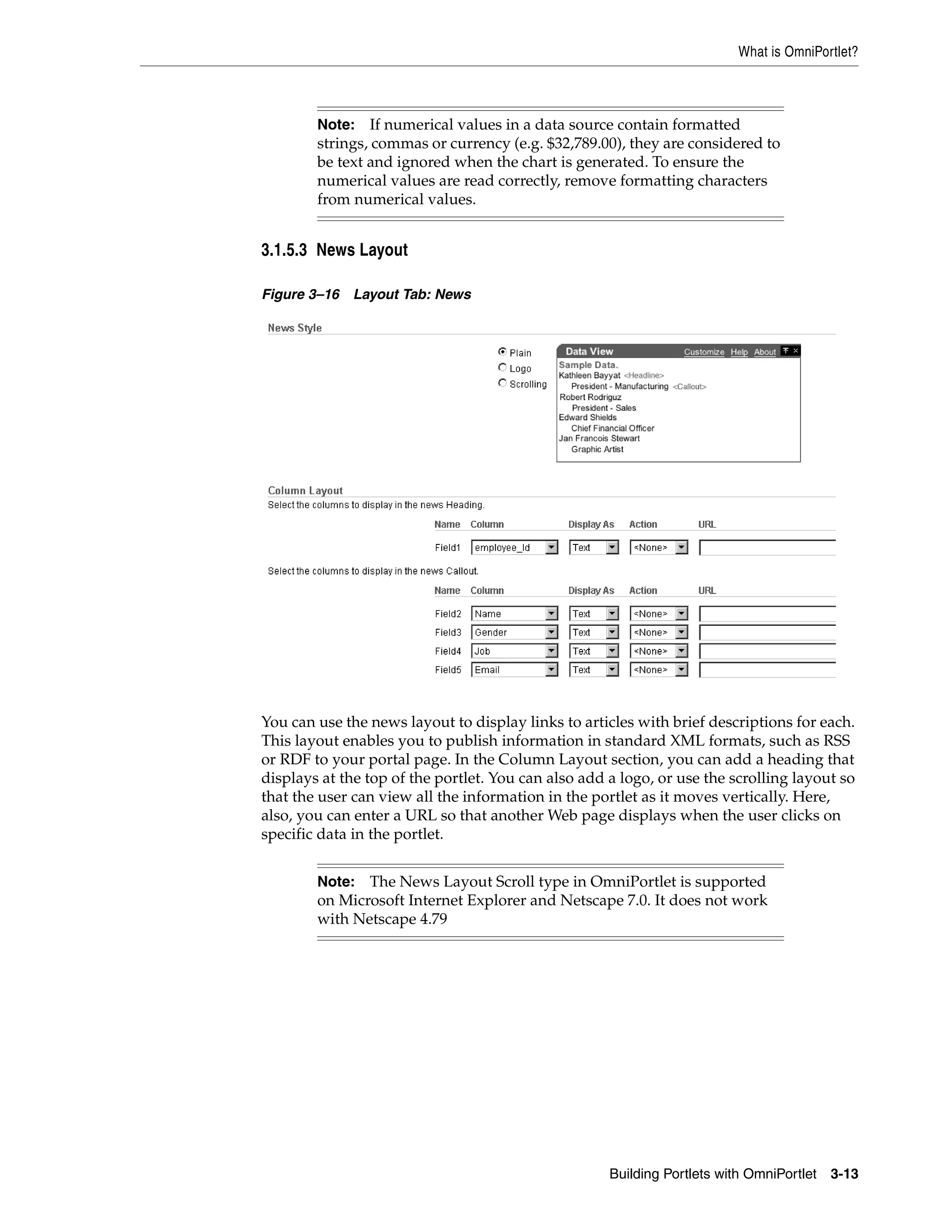 What is OmniPortlet?



        Note: If numerical values in a data source contain formatted
        strings, commas or currency (e.g. $32,789.00), they are considered to
        be text and ignored when the chart is generated. To ensure the
        numerical values are read correctly, remove formatting characters
        from numerical values.


3.1.5.3 News Layout

Figure 3–16   Layout Tab: News




You can use the news layout to display links to articles with brief descriptions for each.
This layout enables you to publish information in standard XML formats, such as RSS
or RDF to your portal page. In the Column Layout section, you can add a heading that
displays at the top of the portlet. You can also add a logo, or use the scrolling layout so
that the user can view all the information in the portlet as it moves vertically. Here,
also, you can enter a URL so that another Web page displays when the user clicks on
specific data in the portlet.


        Note: The News Layout Scroll type in OmniPortlet is supported
        on Microsoft Internet Explorer and Netscape 7.0. It does not work
        with Netscape 4.79




                                                     Building Portlets with OmniPortlet   3-13
 