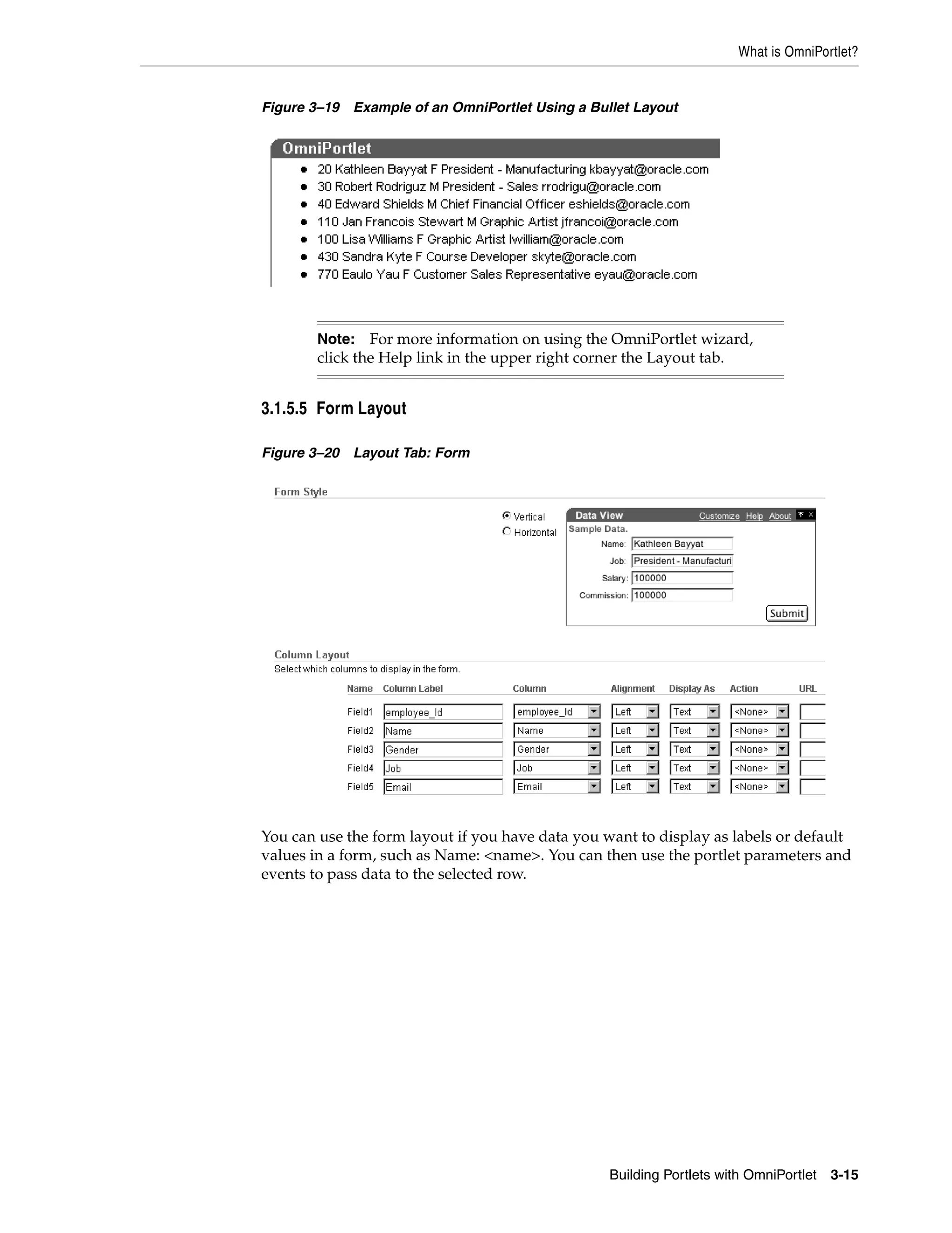What is OmniPortlet?


Figure 3–19   Example of an OmniPortlet Using a Bullet Layout




        Note: For more information on using the OmniPortlet wizard,
        click the Help link in the upper right corner the Layout tab.


3.1.5.5 Form Layout

Figure 3–20   Layout Tab: Form




You can use the form layout if you have data you want to display as labels or default
values in a form, such as Name: <name>. You can then use the portlet parameters and
events to pass data to the selected row.




                                                   Building Portlets with OmniPortlet   3-15
 