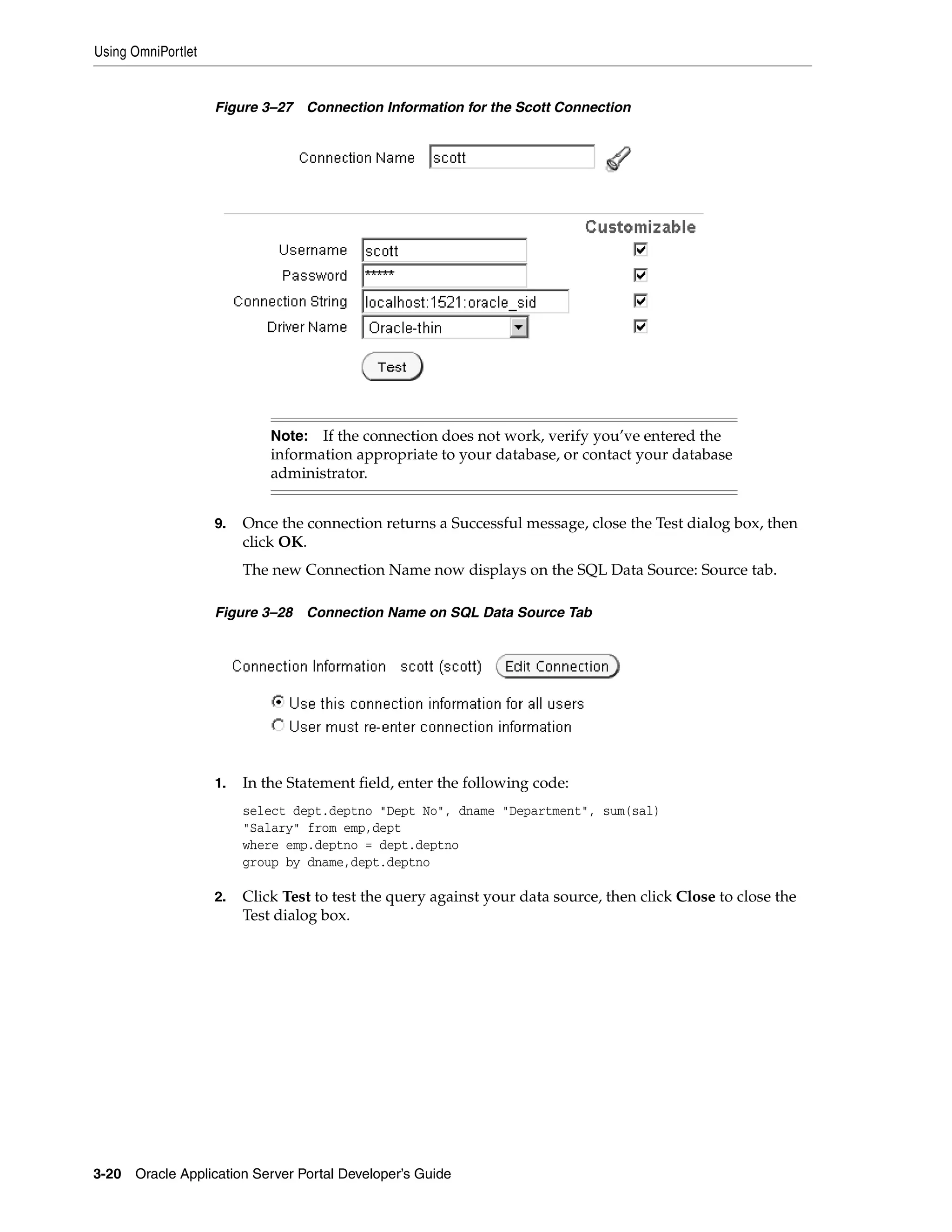 Using OmniPortlet


                    Figure 3–27   Connection Information for the Scott Connection




                             Note: If the connection does not work, verify you’ve entered the
                             information appropriate to your database, or contact your database
                             administrator.


                    9.   Once the connection returns a Successful message, close the Test dialog box, then
                         click OK.
                         The new Connection Name now displays on the SQL Data Source: Source tab.

                    Figure 3–28   Connection Name on SQL Data Source Tab




                    1.   In the Statement field, enter the following code:
                         select dept.deptno "Dept No", dname "Department", sum(sal)
                         "Salary" from emp,dept
                         where emp.deptno = dept.deptno
                         group by dname,dept.deptno

                    2.   Click Test to test the query against your data source, then click Close to close the
                         Test dialog box.




3-20   Oracle Application Server Portal Developer’s Guide
 