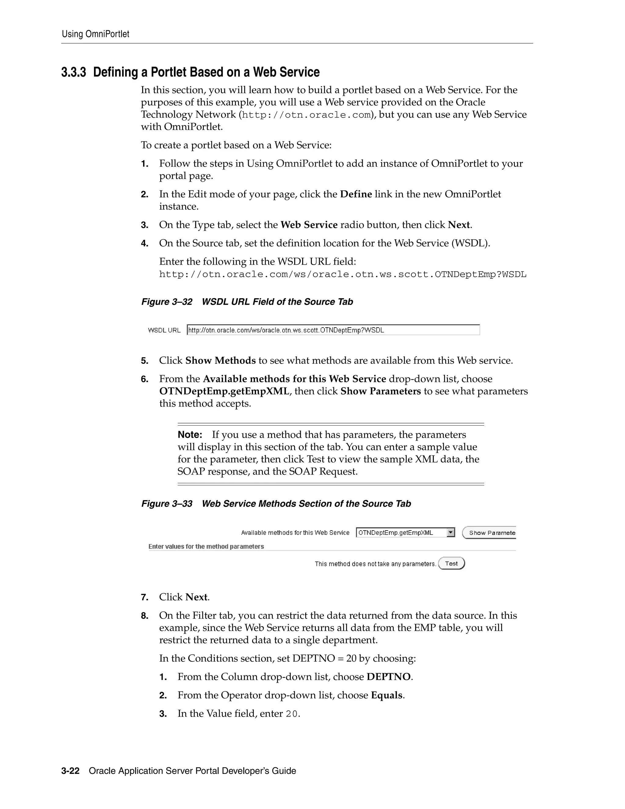 Using OmniPortlet



3.3.3 Defining a Portlet Based on a Web Service
                    In this section, you will learn how to build a portlet based on a Web Service. For the
                    purposes of this example, you will use a Web service provided on the Oracle
                    Technology Network (http://otn.oracle.com), but you can use any Web Service
                    with OmniPortlet.
                    To create a portlet based on a Web Service:
                    1.   Follow the steps in Using OmniPortlet to add an instance of OmniPortlet to your
                         portal page.
                    2.   In the Edit mode of your page, click the Define link in the new OmniPortlet
                         instance.
                    3.   On the Type tab, select the Web Service radio button, then click Next.
                    4.   On the Source tab, set the definition location for the Web Service (WSDL).
                         Enter the following in the WSDL URL field:
                         http://otn.oracle.com/ws/oracle.otn.ws.scott.OTNDeptEmp?WSDL

                    Figure 3–32    WSDL URL Field of the Source Tab




                    5.   Click Show Methods to see what methods are available from this Web service.
                    6.   From the Available methods for this Web Service drop-down list, choose
                         OTNDeptEmp.getEmpXML, then click Show Parameters to see what parameters
                         this method accepts.


                              Note: If you use a method that has parameters, the parameters
                              will display in this section of the tab. You can enter a sample value
                              for the parameter, then click Test to view the sample XML data, the
                              SOAP response, and the SOAP Request.


                    Figure 3–33    Web Service Methods Section of the Source Tab




                    7.   Click Next.
                    8.   On the Filter tab, you can restrict the data returned from the data source. In this
                         example, since the Web Service returns all data from the EMP table, you will
                         restrict the returned data to a single department.
                         In the Conditions section, set DEPTNO = 20 by choosing:
                         1.   From the Column drop-down list, choose DEPTNO.
                         2.   From the Operator drop-down list, choose Equals.
                         3.   In the Value field, enter 20.




3-22   Oracle Application Server Portal Developer’s Guide
 