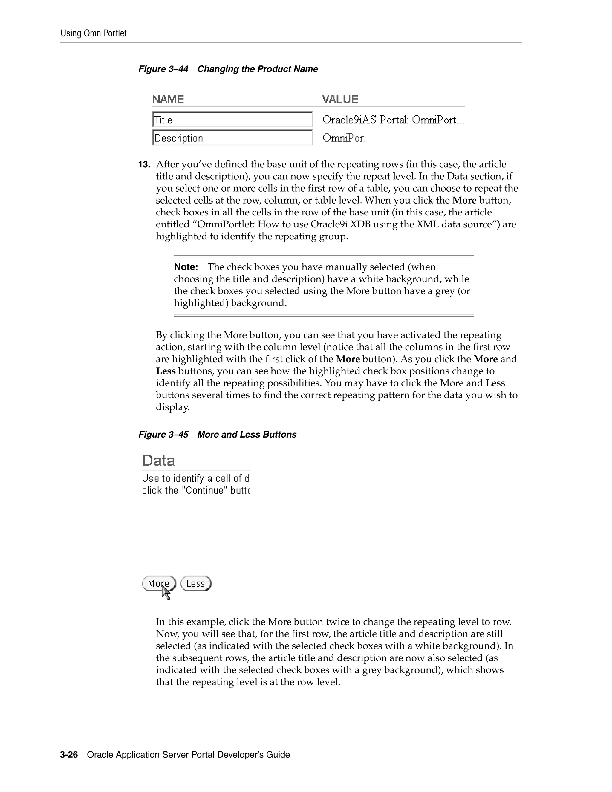 Using OmniPortlet


                    Figure 3–44   Changing the Product Name




                    13. After you’ve defined the base unit of the repeating rows (in this case, the article
                        title and description), you can now specify the repeat level. In the Data section, if
                        you select one or more cells in the first row of a table, you can choose to repeat the
                        selected cells at the row, column, or table level. When you click the More button,
                        check boxes in all the cells in the row of the base unit (in this case, the article
                        entitled “OmniPortlet: How to use Oracle9i XDB using the XML data source”) are
                        highlighted to identify the repeating group.


                            Note: The check boxes you have manually selected (when
                            choosing the title and description) have a white background, while
                            the check boxes you selected using the More button have a grey (or
                            highlighted) background.


                        By clicking the More button, you can see that you have activated the repeating
                        action, starting with the column level (notice that all the columns in the first row
                        are highlighted with the first click of the More button). As you click the More and
                        Less buttons, you can see how the highlighted check box positions change to
                        identify all the repeating possibilities. You may have to click the More and Less
                        buttons several times to find the correct repeating pattern for the data you wish to
                        display.

                    Figure 3–45   More and Less Buttons




                        In this example, click the More button twice to change the repeating level to row.
                        Now, you will see that, for the first row, the article title and description are still
                        selected (as indicated with the selected check boxes with a white background). In
                        the subsequent rows, the article title and description are now also selected (as
                        indicated with the selected check boxes with a grey background), which shows
                        that the repeating level is at the row level.




3-26   Oracle Application Server Portal Developer’s Guide
 