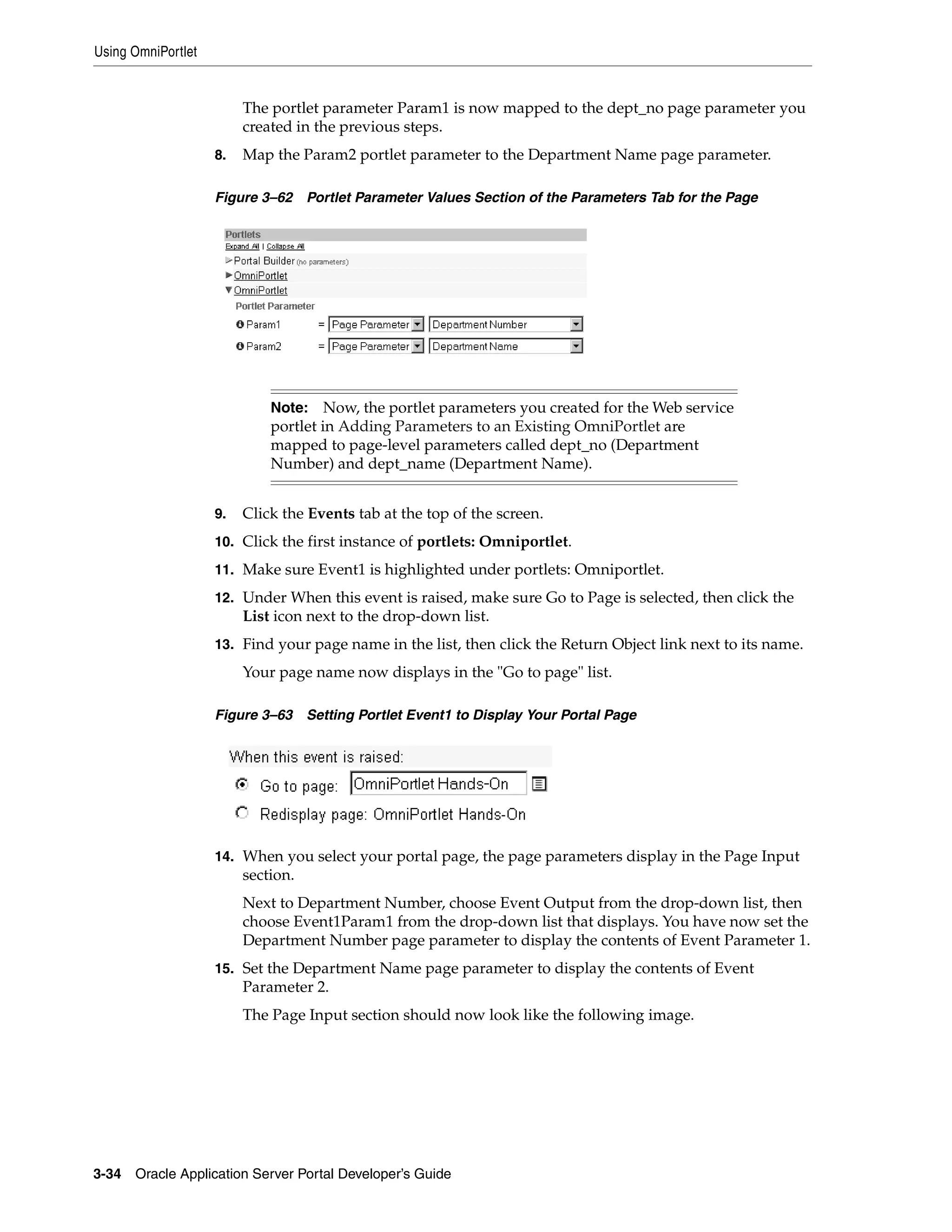 Using OmniPortlet


                         The portlet parameter Param1 is now mapped to the dept_no page parameter you
                         created in the previous steps.
                    8.   Map the Param2 portlet parameter to the Department Name page parameter.

                    Figure 3–62     Portlet Parameter Values Section of the Parameters Tab for the Page




                             Note: Now, the portlet parameters you created for the Web service
                             portlet in Adding Parameters to an Existing OmniPortlet are
                             mapped to page-level parameters called dept_no (Department
                             Number) and dept_name (Department Name).


                    9.   Click the Events tab at the top of the screen.
                    10. Click the first instance of portlets: Omniportlet.

                    11. Make sure Event1 is highlighted under portlets: Omniportlet.

                    12. Under When this event is raised, make sure Go to Page is selected, then click the
                         List icon next to the drop-down list.
                    13. Find your page name in the list, then click the Return Object link next to its name.
                         Your page name now displays in the "Go to page" list.

                    Figure 3–63     Setting Portlet Event1 to Display Your Portal Page




                    14. When you select your portal page, the page parameters display in the Page Input
                         section.
                         Next to Department Number, choose Event Output from the drop-down list, then
                         choose Event1Param1 from the drop-down list that displays. You have now set the
                         Department Number page parameter to display the contents of Event Parameter 1.
                    15. Set the Department Name page parameter to display the contents of Event
                         Parameter 2.
                         The Page Input section should now look like the following image.




3-34   Oracle Application Server Portal Developer’s Guide
 
