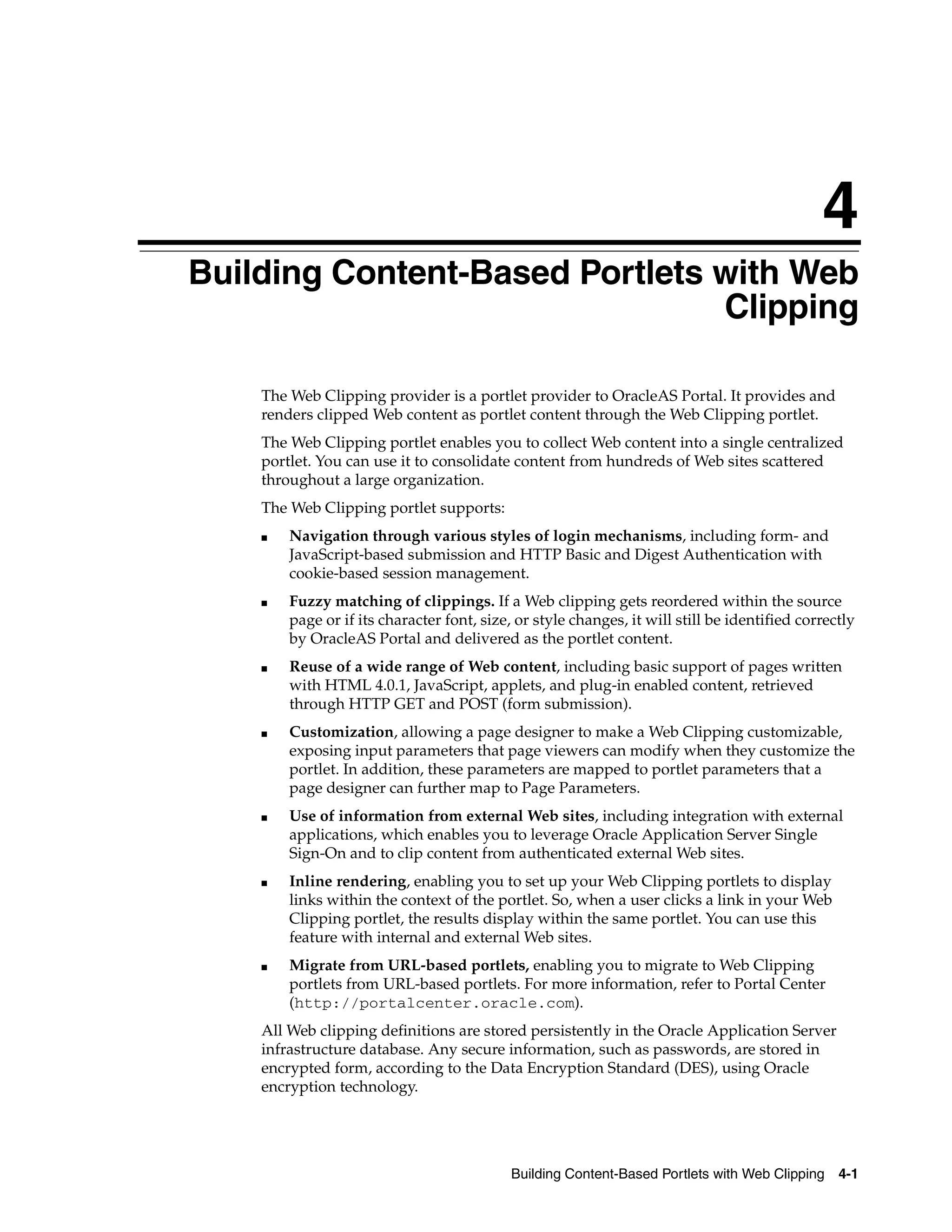 4
Building Content-Based Portlets with Web
                                Clipping

    The Web Clipping provider is a portlet provider to OracleAS Portal. It provides and
    renders clipped Web content as portlet content through the Web Clipping portlet.
    The Web Clipping portlet enables you to collect Web content into a single centralized
    portlet. You can use it to consolidate content from hundreds of Web sites scattered
    throughout a large organization.
    The Web Clipping portlet supports:
    ■   Navigation through various styles of login mechanisms, including form- and
        JavaScript-based submission and HTTP Basic and Digest Authentication with
        cookie-based session management.
    ■   Fuzzy matching of clippings. If a Web clipping gets reordered within the source
        page or if its character font, size, or style changes, it will still be identified correctly
        by OracleAS Portal and delivered as the portlet content.
    ■   Reuse of a wide range of Web content, including basic support of pages written
        with HTML 4.0.1, JavaScript, applets, and plug-in enabled content, retrieved
        through HTTP GET and POST (form submission).
    ■   Customization, allowing a page designer to make a Web Clipping customizable,
        exposing input parameters that page viewers can modify when they customize the
        portlet. In addition, these parameters are mapped to portlet parameters that a
        page designer can further map to Page Parameters.
    ■   Use of information from external Web sites, including integration with external
        applications, which enables you to leverage Oracle Application Server Single
        Sign-On and to clip content from authenticated external Web sites.
    ■   Inline rendering, enabling you to set up your Web Clipping portlets to display
        links within the context of the portlet. So, when a user clicks a link in your Web
        Clipping portlet, the results display within the same portlet. You can use this
        feature with internal and external Web sites.
    ■   Migrate from URL-based portlets, enabling you to migrate to Web Clipping
        portlets from URL-based portlets. For more information, refer to Portal Center
        (http://portalcenter.oracle.com).
    All Web clipping definitions are stored persistently in the Oracle Application Server
    infrastructure database. Any secure information, such as passwords, are stored in
    encrypted form, according to the Data Encryption Standard (DES), using Oracle
    encryption technology.




                                            Building Content-Based Portlets with Web Clipping    4-1
 