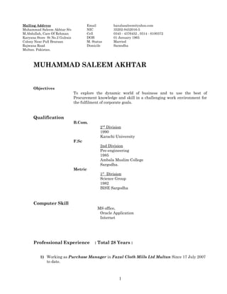 MUHAMMAD SALEEM AKHTAR
Objectives
To explore the dynamic world of business and to use the best of
Procurement knowledge and skill in a challenging work environment for
the fulfilment of corporate goals.
Qualification
B.Com.
2nd
Division
1990
Karachi University
F.Sc
2nd Division
Pre-engineering
1985
Ambala Muslim College
Sargodha.
Metric
1st
Division
Science Group
1982
BISE Sargodha
Computer Skill
MS office,
Oracle Application
Internet
Professional Experience : Total 28 Years :
1) Working as Purchase Manager in Fazal Cloth Mills Ltd Multan Since 17 July 2007
to date.
1
Mailing Address
Muhammad Saleem Akhtar S/o
M.Abdullah, Care Of Rehman
Karyana Store St No.2 Gulraiz
Colony Near Pull Braraan
Rajwana Road
Multan. Pakistan.
Email hanzlasaleem@yahoo.com
NIC 35202-9452016-5
Cell 0345 - 4376452 , 0314 - 6100372
DOB 01 January 1965
M. Status Married
Domicile Sargodha
 