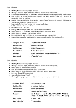 Tasks & Duties:
• Monthly Material planning as per schedule.
• Making a Schedule as per production plan and release schedule to vendor.
• Value engineering activities to reduce the component cost through comparison of vendor rates.
• New product & vendor development, logistics follow-up, vendor follow up, Corrective &
preventive action for supplies.
• Regular in follow-up without station vendors & Responsible for ensuring quality at supplier end.
• Costing negotiation and price settlement
• Responsible for Inventory control with smooth production.
• VAVE activity like thickness reduction.
• Scrap finalization & disposal.
• Costing of Machining parts for New project like railway, E Solar
• Procurement of CR & HR Steel, Imported Fasteners & Packaging items
• Procurement of Stainless Steel parts for railway.
• Capital Purchase, SCM, Consumption analysis & Inventory management.
• Ensure incoming quality of components & take corrective action plan from supplier.
2. Company Name : TAFE TRACTOR LIMITED.
Position Title : Purchase Executive
Position Level : Middle Management.
Specialization : Vendor Development.
Industry : Largest Manufacturer and Exporter of Tractor.
Date Joined : 15th
October’2005
Tasks & Duties:
• Monthly Material planning as per schedule.
• Making a Schedule as per production plan and release schedule to vendor.
• Procurement of Machining Component
• New vendor development for new design component
• Procurement of Automobile component like Shafts, Bushes, Silencer etc.
• Inventory Control & Management
• Cost reduction through VAVE
• Planning & carrying out process audits at vendor’s end and to monitor trends
3. Company Name : PRECISION GEARS LTD.
Position Title : Sr. Purchase Engineer
Position Level : Middle Management.
Specialization : Purchase & Procurement
Industry : Manufacturer and Exporter of BLISTER PACKING MACHINE,
CAPSULE FILLING MACHINE collaboration with I.M.A. (Italy)
Date Joined : 10th
June 1999
Date of Leaving : 7th
October’2005
 