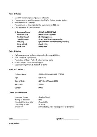 Tasks & Duties:
• Monthly Material planning as per schedule.
• Procurement of Machining parts like Shafts, Plates, Blocks, Spring
• Procurement of Fasteners
• Procurement of Raw material like aluminum, SS 409, etc
• Cost reduction & VAVE activities
3. Company Name : SHIVA AUTOMOTIVE
Position Title : Production Engineer
Position Level : Jr. Management
Specialization : C.N.C Machine Programming
Industry : (Automotive / Automobile / Vehicle)
Date Joined : April 1998
Date Left : May1999
Tasks & Duties:
• CNC programming on Fanuc Controller-Turning & Milling
• Shift control & supervision
• Production of Gear, Pulley & other turning parts
• Quality inspection of machining parts
• Logistic arrangement & dispatch of parts
PERSONAL PROFILE:
Father’s Name : MR RAJENDRA KUMAR POTDAR
Age : 38 years
Date of Birth : 28th
Day of August 1976
Nationality : Indian
Gender : Male
OTHER INFORMATION
Language Known : English/Hindi
Willing to Relocate : Yes
Expected Monthly Salary : Negotiable
Last Salary Drawn : 6.36 Lac
Availability : Immediately after notice period of 1 month
Date.............................. Signature..............................
Place: Indore
 