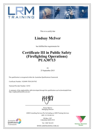 This is to certify that
25 September 2015
Lindsay McIver
has fulfilled the requirements for
Certificate III in Public Safety
(Firefighting Operations)
PUA30713
Certificate Number: 1624498-7858-2019742
National Provider Number: 32552
on
The qualification is recognised within the Australian Qualifications Framework
A summary of the employability skills developed through this qualification can be downloaded from
http://employabilityskills.com.au//
Renee McIver
Managing Director
____________________________________________________
LRM Consulting Services Pty Ltd trading as LRM Training Services
ABN: 24 150 686 614
PO Box 1297
Caboolture QLD 4510
Tel: 1300 766 625
WWW.LRMTRAINING.COM.AU
 