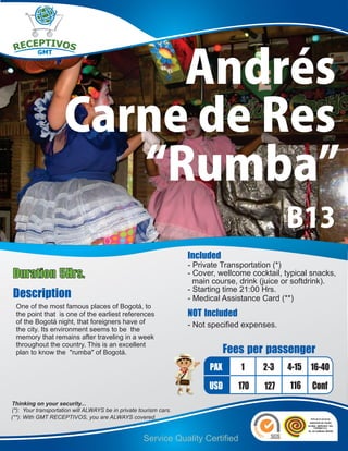 Andrés
                     Carne de Res
                        “Rumba”
                                                                                               B13
                                                                   Included
                                                                   - Private Transportation (*)
Duration 5Hrs.                                                     - Cover, wellcome cocktail, typical snacks,
                                                                     main course, drink (juice or softdrink).
Description                                                        - Starting time 21:00 Hrs.
                                                                   - Medical Assistance Card (**)
 One of the most famous places of Bogotá, to
 the point that is one of the earliest references                  NOT Included
 of the Bogotá night, that foreigners have of                      - Not specified expenses.
 the city. Its environment seems to be the
 memory that remains after traveling in a week
 throughout the country. This is an excellent
 plan to know the "rumba" of Bogotá.                                           Fees per passenger
                                                                         PAX      1     2-3    4-15 16-40
                                                                         USD      170    127    116    Conf
Thinking on your security...
(*): Your transportation will ALWAYS be in private tourism cars.
(**): With GMT RECEPTIVOS, you are ALWAYS covered.


                                                    Service Quality Certified
 