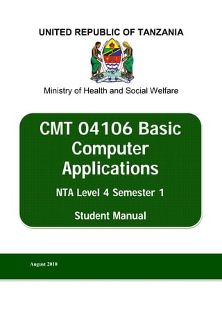 UNITED REPUBLIC OF TANZANIA
Ministry of Health and Social Welfare
CMT 04106 Basic
Computer
Applications
NTA Level 4 Semester 1
Student Manual
August 2010
 
