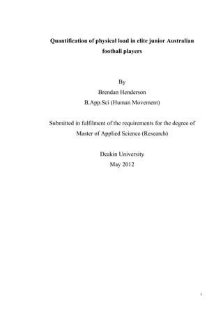 i
Quantification of physical load in elite junior Australian
football players
By
Brendan Henderson
B.App.Sci (Human Movement)
Submitted in fulfilment of the requirements for the degree of
Master of Applied Science (Research)
Deakin University
May 2012
 