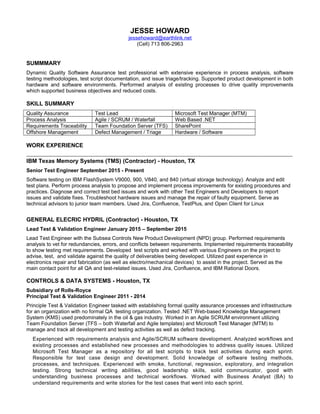 JESSE HOWARD
jessehoward@earthlink.net
(Cell) 713 806-2963
SUMMMARY
Dynamic Quality Software Assurance test professional with extensive experience in process analysis, software
testing methodologies, test script documentation, and issue triage/tracking. Supported product development in both
hardware and software environments. Performed analysis of existing processes to drive quality improvements
which supported business objectives and reduced costs.
SKILL SUMMARY
Quality Assurance Test Lead Microsoft Test Manager (MTM)
Process Analysis Agile / SCRUM / Waterfall Web Based .NET
Requirements Traceability Team Foundation Server (TFS) SharePoint
Offshore Management Defect Management / Triage Hardware / Software
WORK EXPERIENCE
_____________________________________________________________________________________
IBM Texas Memory Systems (TMS) (Contractor) - Houston, TX
Senior Test Engineer September 2015 - Present
Software testing on IBM FlashSystem V9000, 900, V840, and 840 (virtual storage technology). Analyze and edit
test plans. Perform process analysis to propose and implement process improvements for existing procedures and
practices. Diagnose and correct test bed issues and work with other Test Engineers and Developers to report
issues and validate fixes. Troubleshoot hardware issues and manage the repair of faulty equipment. Serve as
technical advisors to junior team members. Used Jira, Confluence, TestPlus, and Open Client for Linux
GENERAL ELECRIC HYDRIL (Contractor) - Houston, TX
Lead Test & Validation Engineer January 2015 – September 2015
Lead Test Engineer with the Subsea Controls New Product Development (NPD) group. Performed requirements
analysis to vet for redundancies, errors, and conflicts between requirements. Implemented requirements traceability
to show testing met requirements. Developed test scripts and worked with various Engineers on the project to
advise, test, and validate against the quality of deliverables being developed. Utilized past experience in
electronics repair and fabrication (as well as electro/mechanical devices) to assist in the project. Served as the
main contact point for all QA and test-related issues. Used Jira, Confluence, and IBM Rational Doors.
CONTROLS & DATA SYSTEMS - Houston, TX
Subsidiary of Rolls-Royce
Principal Test & Validation Engineer 2011 - 2014
Principle Test & Validation Engineer tasked with establishing formal quality assurance processes and infrastructure
for an organization with no formal QA testing organization. Tested .NET Web-based Knowledge Management
System (KMS) used predominately in the oil & gas industry. Worked in an Agile SCRUM environment utilizing
Team Foundation Server (TFS – both Waterfall and Agile templates) and Microsoft Test Manager (MTM) to
manage and track all development and testing activities as well as defect tracking.
Experienced with requirements analysis and Agile/SCRUM software development. Analyzed workflows and
existing processes and established new processes and methodologies to address quality issues. Utilized
Microsoft Test Manager as a repository for all test scripts to track test activities during each sprint.
Responsible for test case design and development. Solid knowledge of software testing methods,
processes, and techniques. Experienced with smoke, functional, regression, exploratory, and integration
testing. Strong technical writing abilities, good leadership skills, solid communicator, good with
understanding business processes and technical workflows. Worked with Business Analyst (BA) to
understand requirements and write stories for the test cases that went into each sprint.
 