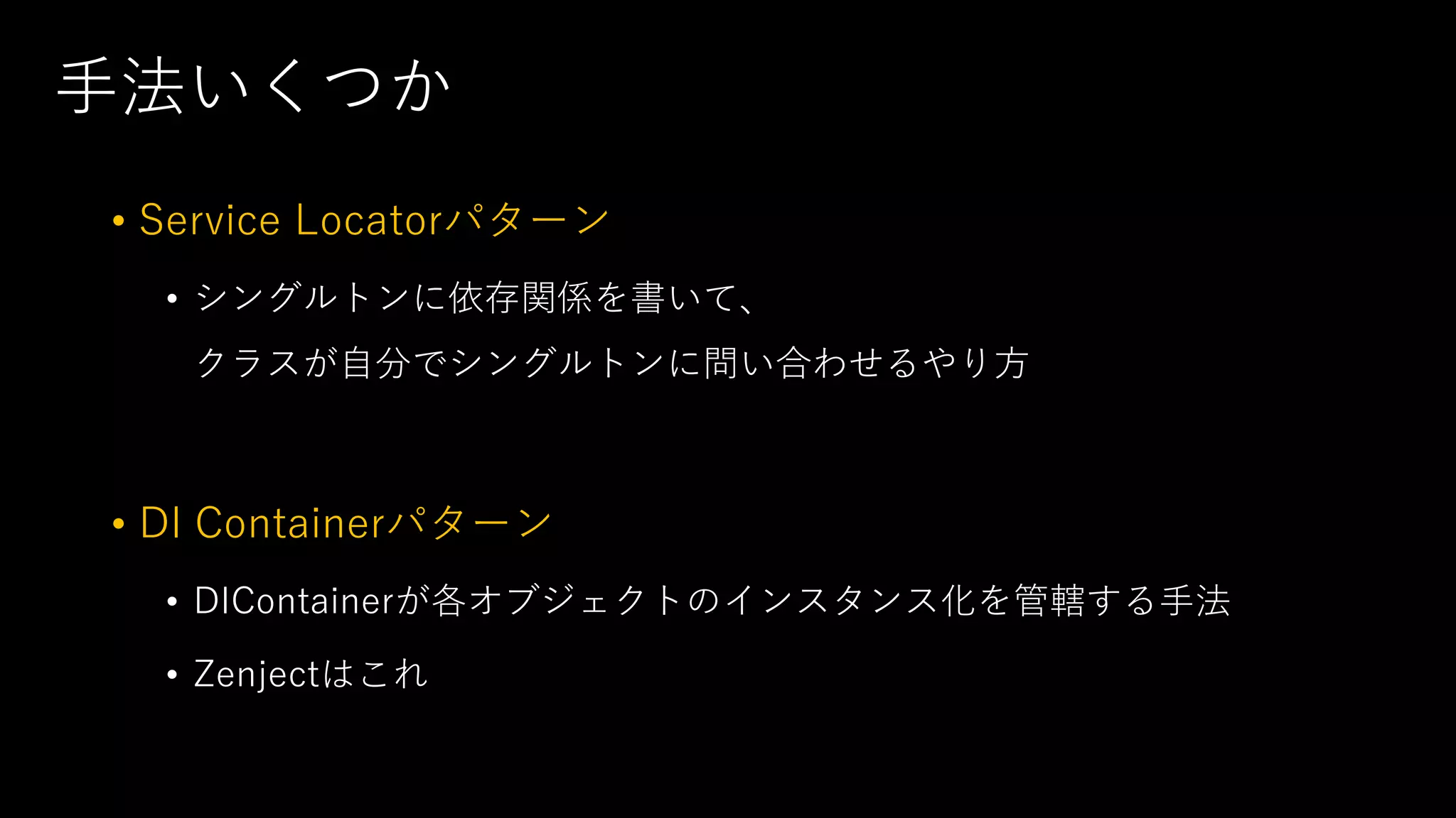 手法いくつか
• Service Locatorパターン
• シングルトンに依存関係を書いて、
クラスが自分でシングルトンに問い合わせるやり方
• DI Containerパターン
• DIContainerが各オブジェクトのインスタンス化を管轄する手法
• Zenjectはこれ
 