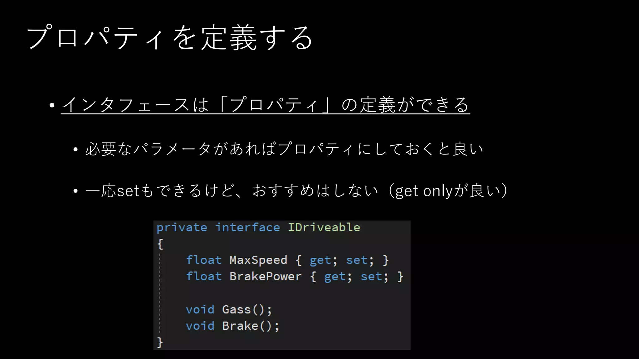 プロパティを定義する
• インタフェースは「プロパティ」の定義ができる
• 必要なパラメータがあればプロパティにしておくと良い
• 一応setもできるけど、おすすめはしない（get onlyが良い）
 
