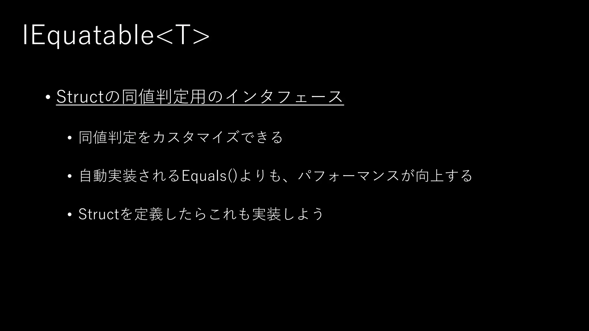 IEquatable<T>
• Structの同値判定用のインタフェース
• 同値判定をカスタマイズできる
• 自動実装されるEquals()よりも、パフォーマンスが向上する
• Structを定義したらこれも実装しよう
 